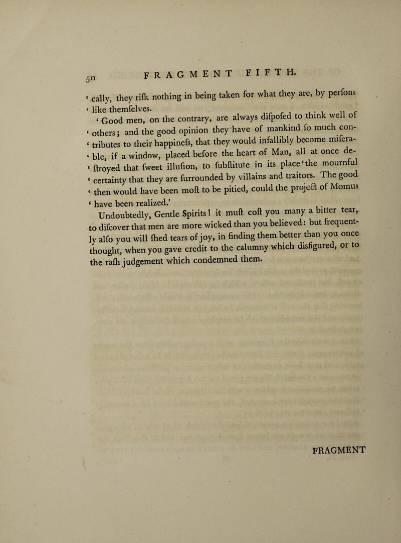 < cally> they rifle nothing in being taken for what they are, by perfons ‘ like themfelves. r . . , u c 6 Good men, on the contrary, are always difpofed to think well of 8 others; and the good opinion they have of mankind fo much con- . tributes to their happinefs, that they would infallibly become mifera- ‘ ble, if a window, placed before the heart of Man, all at once de- ♦ ftroyed that fweet illufion, to fubftitute in its place ’ the mournful < certainty that they are furrounded by villains and traitors. The good ‘ then would have been moft to be pitied, could the projeft of Momus c have been realized/ Undoubtedly, Gentle Spirits! it muft coft you many a bitter tear, to difeover that men are more wicked than you believed: but frequent¬ ly alfo you will fhed tears of joy, in finding them better than you once thought, when you gave credit to the calumny which disfigured, or to the rafti judgement which condemned them.
