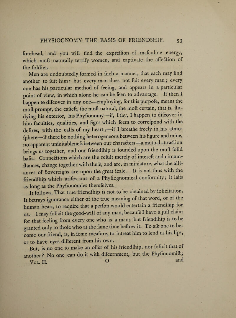 forehead, and you will find the exprelfion of mafculine energy, which mull naturally terrify women, and captivate the affe&ion of the foldier. Men are undoubtedly formed in fuch a manner, that each may find another to fuit him: but every man does not fuit every man; every one has his particular method of feeing, and appears in a particular point of view, in which alone he can be feen to advantage. If then I happen to difcover in any one—employing, for this purpofe, means the moft prompt, the eafieft, the molt natural, the moft certain, that is, ftu- dying his exterior, his Phyfionomy—if, I fay, I happen to difcover in him faculties, qualities, and figns which feem to correfpond with the defires, with the calls of my heart;—if I breathe freely in his atmo- fphere—if there be nothing heterogeneous between his figure and mine, no apparent unfuitablenefs between our chafers—a mutual attraction brings us together, and our friendlhip is founded upon the moft folid bafis. Connexions which are the refult merely of intereft and circum- ftances, change together with thefe, and are, m miniature, what the alli¬ ances of Sovereigns are upon the great fcale. It is not thus with the friendlhip which arifes out of a Phyfiognomical conformity; it lafts as long as the Phyfionomies themfelves. It follows, That true friendlhip is not to be obtained by folicitation. It betrays ignorance either of the true meaning of that word, or of the human heart, to require that a perfon would entertain a friendlhip for us. I may folicit the good-will of any man, becaufe I have a juft claim for that feeling from every one who is a man; but friendlhip is to be granted only to thofe who at the fame time bellow it. To alk one to be¬ come our friend, is, in fome meafure, to intreat him to lend us his lips, or to have eyes different from his own. But, is no one to make an offer of his friendlhip, nor folicit that of another? No one can do it with difcernment, but the Phyfionomift; VOL.it ° and