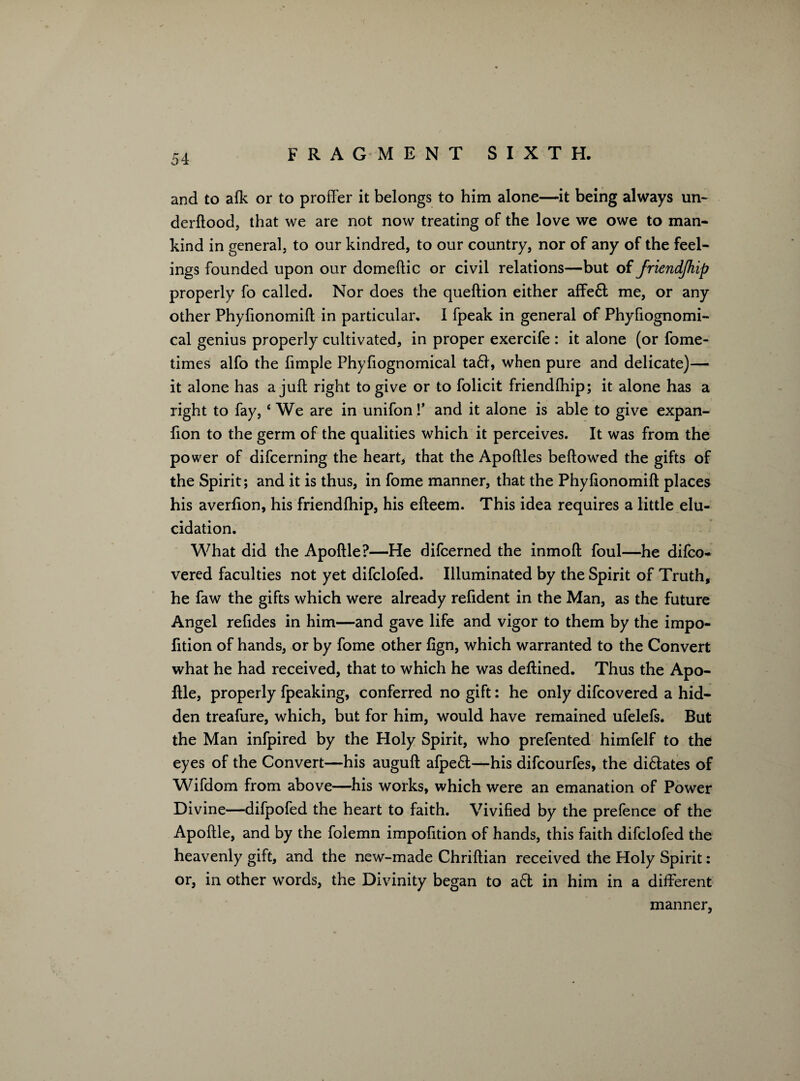 and to alk or to proffer it belongs to him alone—it being always un- derftood, that we are not now treating of the love we owe to man¬ kind in general, to our kindred, to our country, nor of any of the feel¬ ings founded upon our domeftic or civil relations—but of friendship properly fo called. Nor does the queftion either affe6l me, or any other Phyfionomift in particular. I fpeak in general of Phyfiognomi- cal genius properly cultivated, in proper exercife : it alone (or fome- times alfo the fimple Phyfiognomical ta£l, when pure and delicate)— it alone has a juft right to give or to folicit friendfhip; it alone has a right to fay,c We are in unifon!’ and it alone is able to give expan- fion to the germ of the qualities which it perceives. It was from the power of difcerning the heart, that the Apoftles bellowed the gifts of the Spirit; and it is thus, in fome manner, that the Phyfionomift places his averfton, his friendfhip, his efteem. This idea requires a little elu¬ cidation. What did the Apoftle?—He difcerned the inmoft foul—he difco- vered faculties not yet difclofed. Illuminated by the Spirit of Truth, he faw the gifts which were already relident in the Man, as the future Angel refides in him—and gave life and vigor to them by the impo- fition of hands, or by fome other lign, which warranted to the Convert what he had received, that to which he was deftined. Thus the Apo¬ ftle, properly fpeaking, conferred no gift: he only difcovered a hid¬ den treafure, which, but for him, would have remained ufelefs. But the Man infpired by the Holy Spirit, who prefented himfelf to the eyes of the Convert—his auguft afpe61—his difcourfes, the di&ates of Wifdom from above—his works, which were an emanation of Power Divine—difpofed the heart to faith. Vivified by the prefence of the Apoftle, and by the folemn impofition of hands, this faith difclofed the heavenly gift, and the new-made Chriftian received the Holy Spirit: or, in other words, the Divinity began to a£f in him in a different manner,