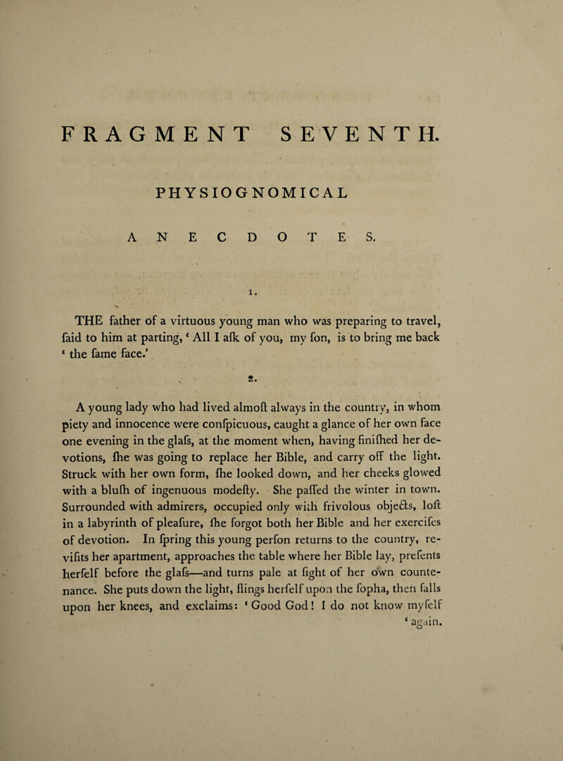 PHYSIOGNOMICAL ANECDOTES. 1. THE father of a virtuous young man who was preparing to travel, faid to him at parting,€ All I alk of you, my fon, is to bring me back c the fame face.’ A young lady who had lived almoft always in the country, in whom piety and innocence were confpicuous, caught a glance of her own face one evening in the glafs, at the moment when, having finilhed her de¬ votions, fhe was going to replace her Bible, and carry off the light. Struck with her own form, fhe looked down, and her cheeks glowed with a blulh of ingenuous modefty. She paffed the winter in town. Surrounded with admirers, occupied only with frivolous objefts, lofl in a labyrinth of pleafure, fhe forgot both her Bible and her exercifes of devotion. In fpring this young perfon returns to the country, re- vifits her apartment, approaches the table where her Bible lay, prefents herfelf before the glafs—and turns pale at fight of her own counte¬ nance. She puts down the light, flings herfelf upon the fopha, then falls upon her knees, and exclaims: ‘Good God! I do not know myfelf