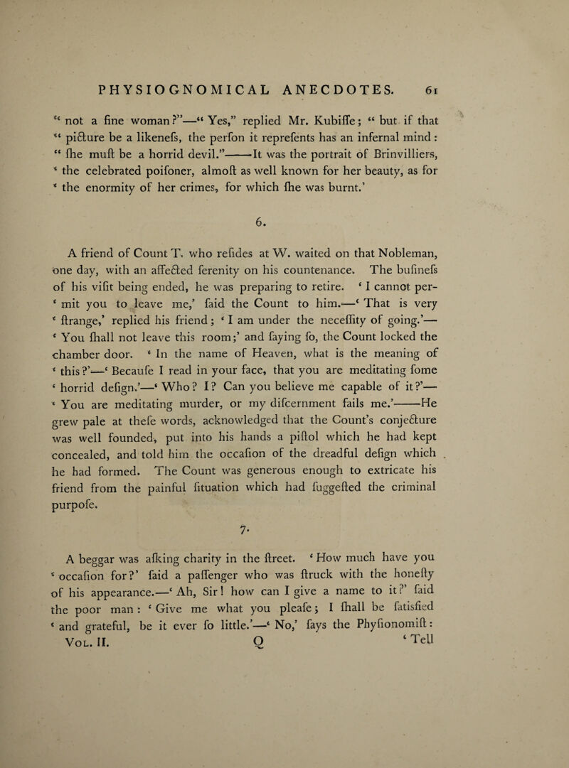 64 not a fine woman?”—“Yes,” replied Mr. Kubifle; “ but if that “ picture be a likenefs, the perfon it reprefents has an infernal mind: “ fhe muft be a horrid devil.”-It was the portrait of Brinvilliers, * the celebrated poifoner, almoft as well known for her beauty, as for * the enormity of her crimes, for which fhe was burnt.’ 6. A friend of Count T. who refides at W. waited on that Nobleman, one day, with an affeCted ferenity on his countenance. The bufinefs of his vifit being ended, he was preparing to retire. 4 I cannot per- 4 mit you to leave me,’ faid the Count to him.*—4 That is very 4 ftrange,’ replied his friend; 4 I am under the neceffity of going.’— 4 You fhall not leave this room;’ and faying fo, the Count locked the chamber door. 4 In the name of Heaven, what is the meaning of 4 this ?’—4 Becaufe I read in your face, that you are meditating fome 4 horrid defign.’—‘Who? I? Can you believe me capable of it?’—■ ■* You are meditating murder, or my difcernment fails me.’-He grew pale at thefe words, acknowledged that the Count’s conjecture was well founded, put into his hands a piftol which he had kept concealed, and told him the occafion of the dreadful defign which . he had formed. The Count was generous enough to extricate his friend from the painful fituation which had fuggefted the criminal purpofe. 7- A beggar was afking charity in the ftreet. 4 How much have you 4 occafion for?’ faid a paffenger who was {truck with the honefiy of his appearance.—4 Ah, Sir! how can I give a name to it ? faid the poor man : 4 Give me what you pleafe; I fhall be fatisfied 4 and grateful, be it ever fo little/—4 No,’ fays the Phyfionomift: Vol. II. Q ‘ Tell
