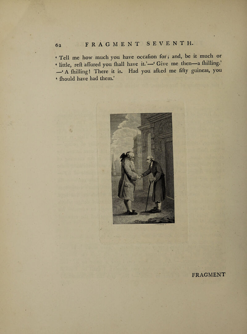 ‘ Tell me how much you have occafion for; and, be it much or 4 little, reft allured you (hall have it.’—‘ Give me then—a fhilling. —‘A {hilling! There it is. Had you alked me fifty guineas, you 4 fhould have had them.5
