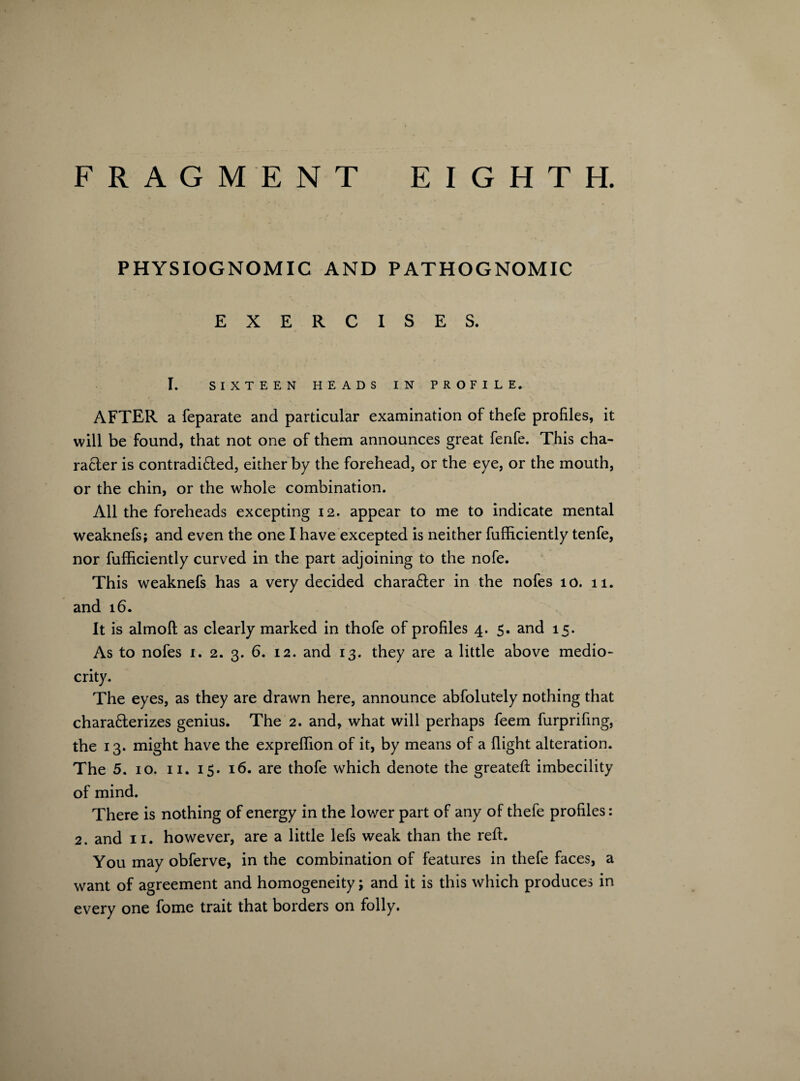 PHYSIOGNOMIC AND PATHOGNOMIC EXERCISES. I. SIXTEEN HEADS IN PROFILE. AFTER a feparate and particular examination of thefe profiles, it will be found, that not one of them announces great fenfe. This cha¬ racter is contradicted, either by the forehead, or the eye, or the mouth, or the chin, or the whole combination. All the foreheads excepting 12. appear to me to indicate mental weaknefs; and even the one I have excepted is neither fufficiently tenfe, nor fufficiently curved in the part adjoining to the nofe. This weaknefs has a very decided character in the nofes 10. 11. and 16. It is almoft as clearly marked in thofe of profiles 4. 5. and 15. As to nofes 1. 2. 3. 6. 12. and 13. they are a little above medio¬ crity. The eyes, as they are drawn here, announce abfolutely nothing that characterizes genius. The 2. and, what will perhaps feem furprifing, the 13. might have the expreffion of it, by means of a flight alteration. The 5. 10. 11. 15. 16. are thofe which denote the greateft imbecility of mind. There is nothing of energy in the lower part of any of thefe profiles: 2. and 11. however, are a little lefs weak than the reft. You may obferve, in the combination of features in thefe faces, a want of agreement and homogeneity; and it is this which produces in every one fome trait that borders on folly.