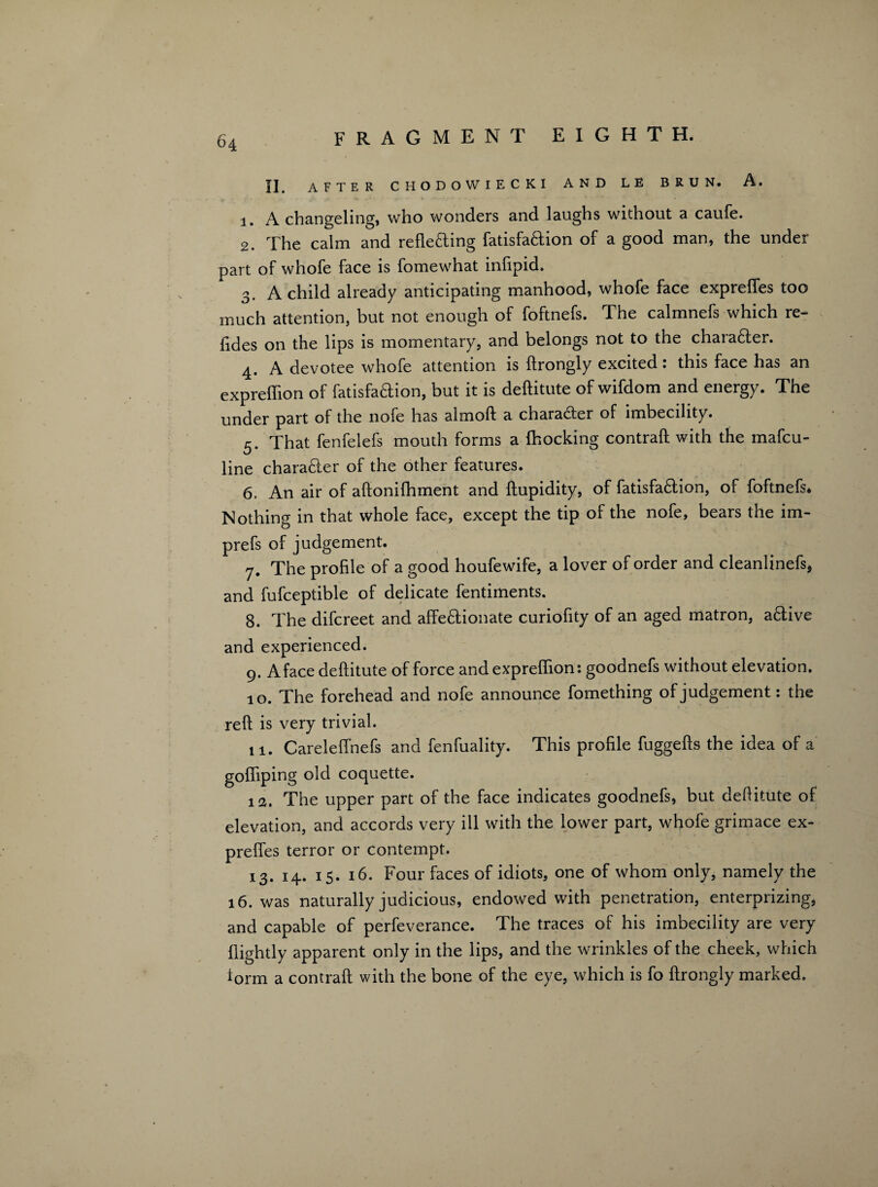 64 II. AFTER CHODOWIECKI AND LE BRUN. A. 1. A changeling, who wonders and laughs without a caufe. 2. The calm and reflecting fatisfa&ion of a good man, the under part of whofe face is fomewhat infipid. 3. A child already anticipating manhood, whofe face expreffes too much attention, but not enough of foftnefs. The calmnefs which re- fides on the lips is momentary, and belongs not to the character. 4. A devotee whofe attention is ftrongly excited: this face has an expreffion of fatisfaftion, but it is deftitute of wifdom and energy. The under part of the nofe has almoft a character of imbecility. 5. That fenfelefs mouth forms a {hocking contraft with the mafcu- line character of the other features. 6. An air of aflonifhment and Itupidity, of fatisfaCtion, of foftnefs* Nothing in that whole face, except the tip of the nofe, bears the im- prefs of judgement. 7. The profile of a good houfewife, a lover of order and cleanlinefs, and fufceptible of delicate fentiments. 8. The difcreet and affeCtionate curiofity of an aged matron, aCtive and experienced. 9. Aface deftitute of force and expreffion: goodnefs without elevation. 10. The forehead and nofe announce fomething of judgement: the reft is very trivial. ti. Careleffnefs and fenfuality. This profile fuggefts the idea of a goffiping old coquette. 12. The upper part of the face indicates goodnefs, but deftitute of elevation, and accords very ill with the lower part, whofe grimace ex¬ preffes terror or contempt. 13. 14. 15. 16. Four faces of idiots, one of whom only, namely the 16. was naturally judicious, endowed with penetration, enterprizing, and capable of perfeverance. The traces of his imbecility are very flightly apparent only in the lips, and the wrinkles of the cheek, which form a contraft with the bone of the eye, which is fo ftrongly marked.