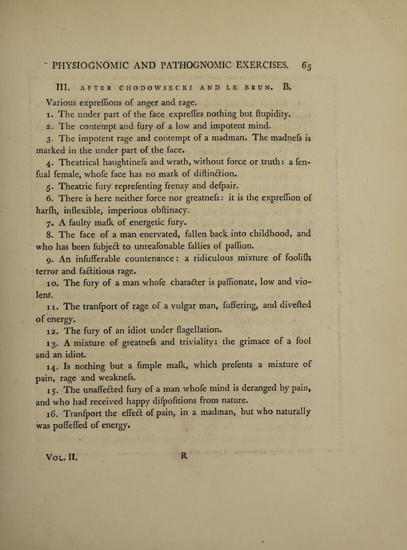 III. AFTER CHODOWIECKI AND LE BRUN. B. Various expreflions of anger and rage. 1. The under part of the face expreffes nothing but ftupidity. 2. The contempt and fury of a low and impotent mind. 3. The impotent rage and contempt of a madman. The madnefs is marked in the under part of the face. 4. Theatrical haughtinefs and wrath, without force or truth: a fen- fual female, whofe face has no mark of diftin£lion. 5. Theatric fury reprefenting frenzy and defpair. 6. There is here neither force nor greatnefs: it is the expreflion of harfh, inflexible, imperious obftinacy. 7. A faulty mafk of energetic fury. 8. The face of a man enervated, fallen back into childhood, and who has been fubje6l to unreafonable fallies of paflion. 9. An infufferable countenance: a ridiculous mixture of foolilh terror and fa£litious rage. 10. The fury of a man whofe chara&er is paflionate, low and vio¬ lent. 11. The tranfport of rage of a vulgar man, fuffering, and diverted of energy. 12. The fury of an idiot under flagellation. 13. A mixture of greatnefs and triviality: the grimace of a fool and an idiot. 14. Is nothing but a Ample mafk, which prefents a mixture of pain, rage and weaknefs. 15. The unaffe6led fury of a man whofe mind is deranged by pain, and who had received happy difpofitions from nature. 16. Tranfport the effeft of pain, in a madman, but who naturally was poflefled of energy. R VOL. II.