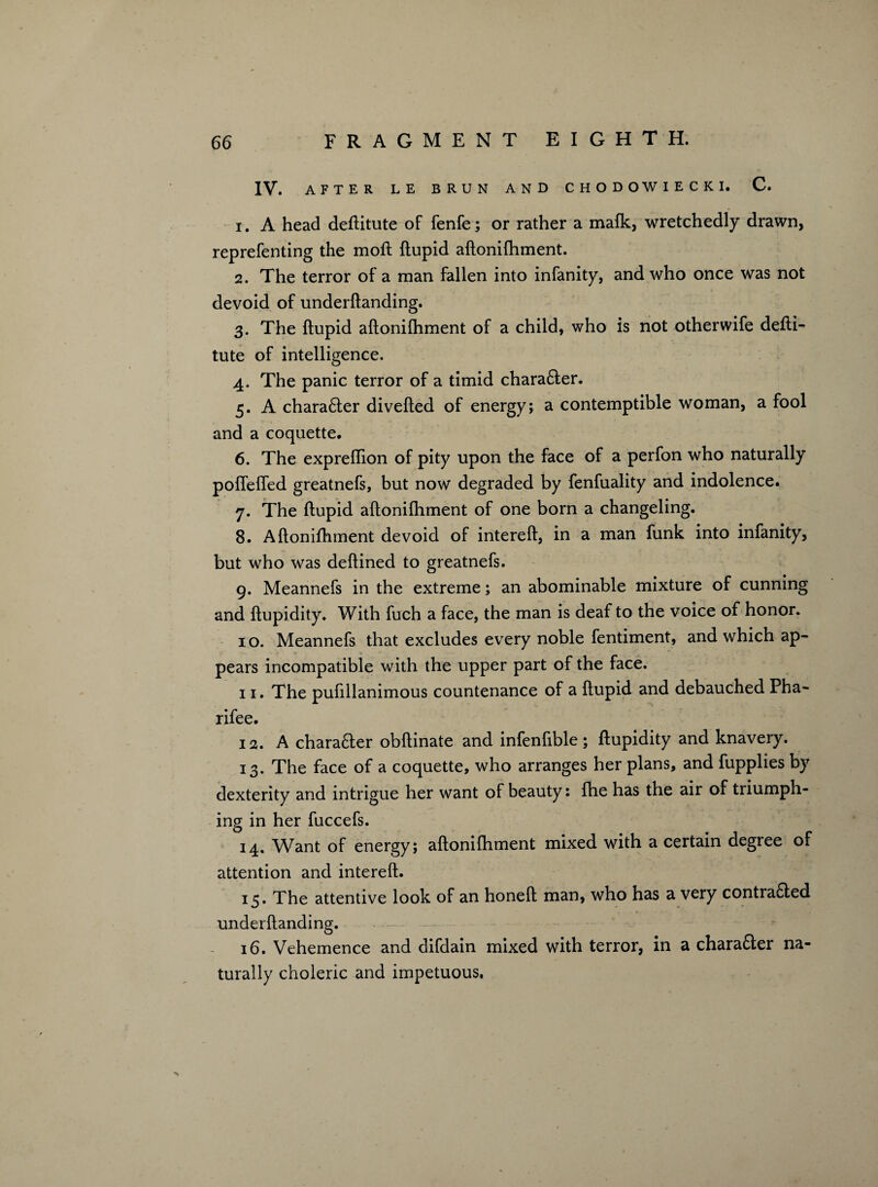 IV. AFTER LE BRUN AND CHODOWIECKI. C. 1. A head deftitute of fenfe; or rather a mafk, wretchedly drawn, reprefenting the moft ftupid aftonifhment. 2. The terror of a man fallen into infanity, and who once was not devoid of underftanding. 3. The ftupid aftonilhment of a child, who is not otherwife defti- tute of intelligence. 4. The panic terror of a timid charafter. 5. A charafter divefted of energy; a contemptible woman, a fool and a coquette. 6. The expreftion of pity upon the face of a perfon who naturally pofiefled greatnefs, but now degraded by fenfuality and indolence. 7. The ftupid aftonifhment of one born a changeling. 8. Aftonifhment devoid of intereft, in a man funk into infanity, but who was deftined to greatnefs. 9. Meannefs in the extreme; an abominable mixture of cunning and ftupidity. With fuch a face, the man is deaf to the voice of honor. 10. Meannefs that excludes every noble fentiment, and which ap¬ pears incompatible with the upper part of the face. 11. The pufillanimous countenance of a ftupid and debauched Pha- rifee. 12. A charafter obftinate and infenfible; ftupidity and knavery. 13. The face of a coquette, who arranges her plans, and fupplies by dexterity and intrigue her want of beauty: fhe has the air of tiiumph- ing in her fuccefs. 14. Want of energy; aftonifhment mixed with a certain degree of attention and intereft. 13. The attentive look of an honeft man, who has a very contrafted underftanding. 16. Vehemence and difdain mixed with terror, in a charafter na¬ turally choleric and impetuous.