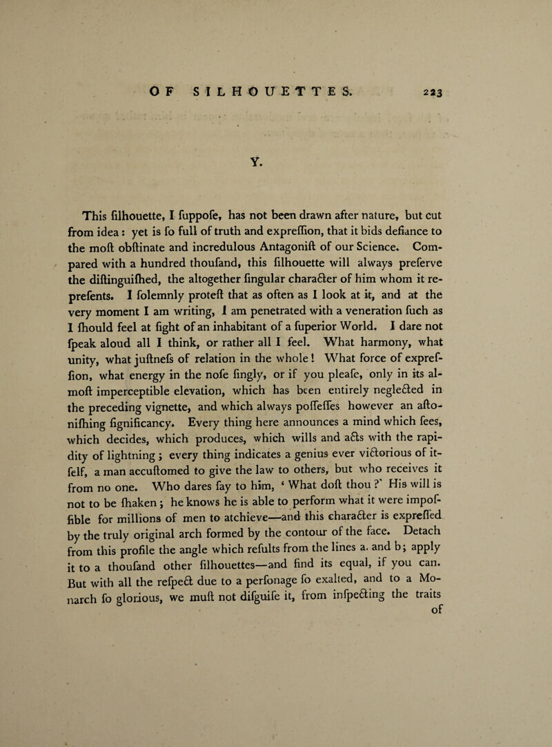 Y. This filhouette, I fuppofe, has not been drawn after nature, but cut from idea : yet is fo full of truth and exprelfion, that it bids defiance to the moft obftinate and incredulous Antagonift of our Science. Com- ' pared with a hundred thoufand, this filhouette will always preferve the diftinguifhed, the altogether Angular chara6ter of him whom it re- prefents. I folemnly proteft that as often as I look at it, and at the very moment I am writing, I am penetrated with a veneration fuch as I fhould feel at fight of an inhabitant of a fuperior World. I dare not fpeak aloud all I think, or rather all I feel. What harmony, what unity, what juftnefs of relation in the whole l What force of expref- fion, what energy in the nofe fingly, or if you pleafe, only in its al- moft imperceptible elevation, which has been entirely negle&ed in the preceding vignette, and which always polfelfes however an afto- nifhing fignificancy. Every thing here announces a mind which fees, which decides, which produces, which wills and a6ls with the rapi¬ dity of lightning ; every thing indicates a genius ever vi&orious of it- felf, a man accuftomed to give the law to others, but who receives it from no one. Who dares fay to him, 4 What doll thou ? His will is not to be fhaken ; he knows he is able to perform what it were impof- fible for millions of men to atchieve—and this chara&er is expreffed by the truly original arch formed by the contour of the face. Detach from this profile the angle which refults from the lines a. and b; apply it to a thoufand other filhouettes—and find its equal, if you can. But with all the refpeft due to a perfonage fo exalted, and to a Mo¬ narch fo glorious, we mult not difguife it, from infpe&ing the traits 1