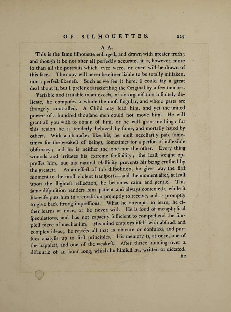 A A. This is the fame filhouette enlarged, and drawn with greater truth; and though it be not after all perfe&ly accurate, it is, however, more fo than all the portraits which ever were, or ever will be drawn of this face. The copy will never be either liable to be totally midaken, nor a perfe£t likenefs. Such as we fee it here, I could fay a great deal about it, but I prefer charaflerifing the Original by a few touches. Variable and irritable to an excefs, of an organifation infinitely de¬ licate, he compofes a whole the mod lingular, and whofe parts are flrangely contralfed. A Child may lead him, and yet the united powers of a hundred thoufand men could not move him. He will grant all you wilh to obtain of him, or he will grant nothing: for this reafon he is tenderly beloved by fome, and mortally hated by others. With a charadter like his, he muft neceflarily pafs, fome- times for the weakeft of beings, fometimes for a perfon of inflexible obftinacy ; and he is neither the one nor the other. Every thing wounds and irritates his extreme fenfibility ; the lead weight op- prefles him, but his natural elafticity prevents his being crufhed by the greateft. As an effedt of this difpofition, he gives way the firft moment to the mod violent tranfport^—and the moment after, at lead upon the flighted refledtion, he becomes calm and gentle. This fame difpofition renders him patient and always contented ; while it likewife puts him in a condition promptly to receive, and as promptly to give back drong impreflions. What he attempts to learn, he ei¬ ther learns at once, or he never will. He is fond of metaph) deal fpeculations, and has not capacity fufficient to comprehend the fim- pled piece of mechanifm. His mind employs itfelf with abdracfl and complex ideas ; he rejeds all that is obxure or confufed, and pur- fues analyfis up to fird principles. His memory is, at once, one of the happied, and one of the weaked. After thrice running over a difeourfe of an hour long, which he himfclf has written or dictated. <