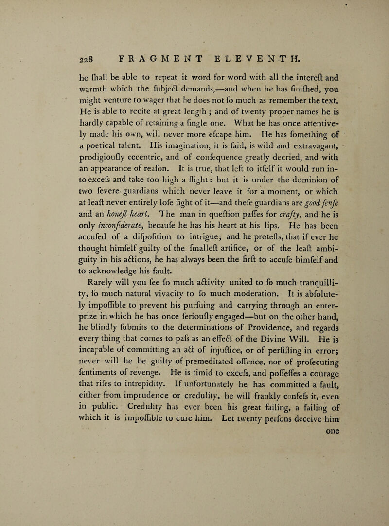 he fhall be able to repeat it word for word with all the intereft and warmth which the fubje£t demands,—and when he has finifhed, you might venture to wager that he does not fo much as remember the text. He is able to recite at great length ; and of twenty proper names he is hardly capable of retaining a fingle one. What he has once attentive¬ ly made his own, will never more efcape him. He has fomething of a poetical talent. His imagination, it is faid, is wild and extravagant, • prodigioufly eccentric, and of confequence greatly decried, and with an appearance of reafon. It is true, that left to itfelf it would run in¬ to excefs and take too higth a flight: but it is under the dominion of two fevere guardians which never leave it for a moment, or which at leaft never entirely lofe fight of it—and thefe guardians are good fenfe and an honejt heart. The man in queftion paffes for crafty, and he is only inconf derate, becaufe he has his heart at his lips. He has been accufed of a difpofition, to intrigue; and he protefts, that if ever he thought himfelf guilty of the fmalleft artifice, or of the leaft ambi¬ guity in his a£tions, he has always been the firft to accufe himfelf and to acknowledge his fault. Rarely will you fee fo much a£livity united to fo much tranquilli¬ ty, fo much natural vivacity to fo much moderation. It is abfolute- ly impoflible to prevent his purfuing and carrying through an enter- prize in which he has once ferioufly engaged—but on the other hand, he blindly fubmits to the determinations of Providence, and regards every thing that comes to pafs as an effecl of the Divine Will. He is incapable of committing an a£t of injuftice, or of perfifiing in error; never will he be guilty of premeditated offence, nor of profecuting fentiments of revenge. He is timid to excefs, and poffeffes a courage that rifes to intrepidity. If unfortunately he has committed a fault, either from imprudence or credulity, he will frankly confefs it, even in public. Credulity has ever been his great failing, a failing of which it is impoffibie to cure him. Let twenty perfons deceive him one