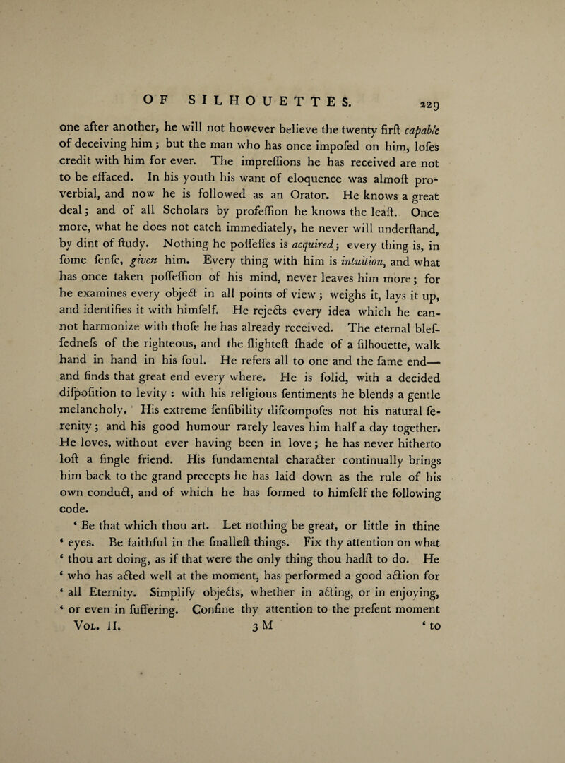 229 one after another, he will not however believe the twenty firft capable of deceiving him ; but the man who has once impofed on him, lofes credit with him for ever. The impreftions he has received are not to be effaced. In his youth his want of eloquence was almoft pro¬ verbial, and now he is followed as an Orator. He knows a great deal; and of all Scholars by profefhon he knows the leaft. Once more, what he does not catch immediately, he never will underftand, by dint of ftudy. Nothing he poffeffes is acquired; every thing is, in fome fenfe, given him. Every thing with him is intuition, and what has once taken poffeffion of his mind, never leaves him more; for he examines every object in all points of view ; weighs it, lays it up, and identifies it with himfelf. He reje&s every idea which he can¬ not harmonize with thofe he has already received. The eternal blef- fednefs of the righteous, and the flighted: fhade of a filhouette, walk hand in hand in his foul. He refers all to one and the fame end— and finds that great end every where. He is folid, with a decided difpofition to levity : with his religious fentiments he blends a gentle melancholy. His extreme fenfibility difcompofes not his natural fe- renity; and his good humour rarely leaves him half a day together. He loves, without ever having been in love; he has never hitherto loft a fingle friend. His fundamental chara£ter continually brings him back to the grand precepts he has laid down as the rule of his own conduft, and of which he has formed to himfelf the following code. * Be that which thou art. Let nothing be great, or little in thine 4 eyes. Be faithful in the fmalleft things. Fix thy attention on what 4 thou art doing, as if that were the only thing thou hadft to do. He 4 who has a£ted well at the moment, has performed a good a6tion for 4 all Eternity. Simplify obje&s, whether in acting, or in enjoying, 4 or even in fuffering. Confine thy attention to the prefent moment