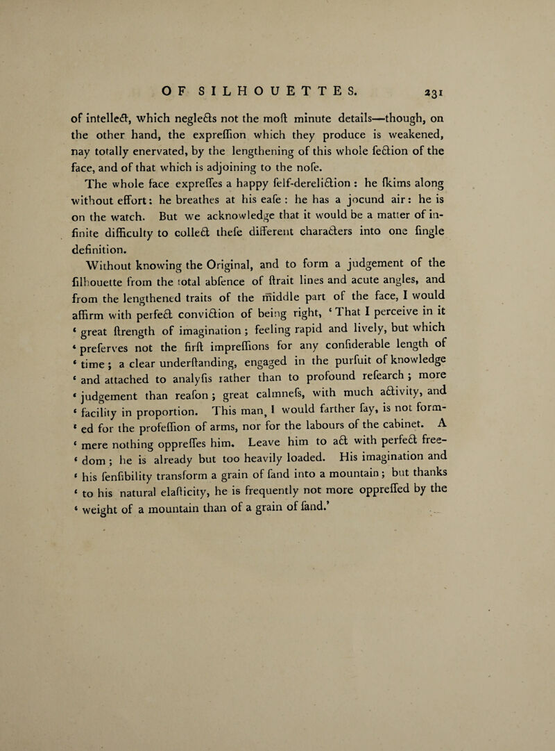 of intellect, which negleds not the mofi; minute details—though, on the other hand, the expreffion which they produce is weakened, nay totally enervated, by the lengthening of this whole fedion of the face, and of that which is adjoining to the nofe. The whole face expreffes a happy feif-derelidion : he fkims along without effort: he breathes at his eafe : he has a jocund air: he is on the watch. But we acknowledge that it would be a matter of in¬ finite difficulty to colled thefe different charaders into one fingle definition. Without knowing the Original, and to form a judgement of the filhouette from the total abfence of ftrait lines and acute angles, and from the lengthened traits of the middle part of the face, I would affirm with perfed convidion of being right, £ 1 hat I perceive in it 4 great ftrength of imagination ; feeling rapid and lively, but which 4 preferves not the firft impreflions for any considerable length of 4 time ; a clear understanding, engaged in the purfuit of knowledge 4 and attached to analyfis lather than to profound refearch ; more 4 judgement than reafon ; great calmnefs, with much adivity, and 4 facility in proportion. This man^ 1 would farther fay, is not form- 4 ed for the profeflion of arms, nor for the labours of the cabinet. A 4 mere nothing oppreffes him. Leave him to ad with perfed free- 4 dom ; he is already but too heavily loaded. His imagination and 4 his fenfibility transform a grain of fand into a mountain; but thanks 4 to his natural elafficity, he is frequently not more oppreffed by the 4 weight of a mountain than of a grain of fand.