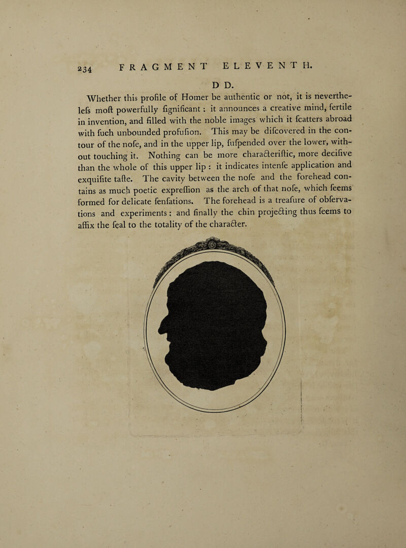 D D. Whether this profile of Homer be authentic or not, it is neverthe- lefs moft powerfully fignificant ; it announces a creative mind, fertile in invention, and filled with the noble images which it fcatters abroad with fuch unbounded profufion. This may be difcovered in the con¬ tour of the nofe, and in the upper lip, fufpended over the lower, with¬ out touching it. Nothing can be more chara&eriftic, more decifive than the whole of this upper lip : it indicates intenfe application and exquifite tafte. The cavity between the nofe and the forehead con¬ tains as much poetic expreffion as the arch of that nofe, which feems formed for delicate fenfations. The forehead is a treafure of obferva- tions and experiments ; and finally the chin proje£iing thus feems to affix the feal to the totality of the charafter.