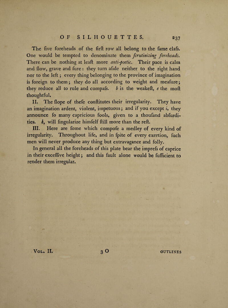 The five foreheads of the firft row all belong to the fame clafs. One would be tempted to denominate them fcrutinizing foreheads. There can be nothing at lead more anti-poetic. Their pace is calm and flow, grave and fure: they turn afide neither to the right hand nor to the left; every thing belonging to the province of imagination is foreign to them; they do all according to weight and meafure; they reduce all to rule and compafs. b is the weakeft, e the molt thoughtful. II. The Hope of thefe conftitutes their irregularity. They have an imagination ardent, violent, impetuous; and if you except z, they announce fo many capricious fools, given to a thoufand abfurdi- ties. k, will fingularize himfelf {fill more than the reft. III. Here are fome which compofe a medley of every kind of irregularity. Throughout life, and in fpite of every exertion, fuch men will never produce any thing but extravagance and folly. In general all the foreheads of this plate bear the imprefs of caprice in their exceftive height; and this fault alone would be fufficient to render them irregular. VOL. II. 30 OUTLINES