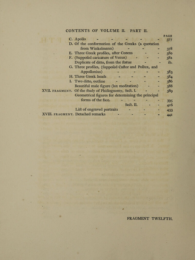 PAGE C. Apollo - - 377 D. Of the conformation of the Greeks (a quotation from Winkelmann) - - - 378 E. Three Greek profiles, after Cozens - - 380 F. (Suppofed caricature of Venus) - 382 Duplicate of ditto, from the ftatue - - ib. G. Three profiles, (fuppofed Caftor and Pollux, and Appollonius) - - 383 H. Three Greek heads - 384 I. Two ditto, outline - 386 Beautiful male figure (lax meditation) - - 388 XVII. fragment. Of the ftudy of Phifiognomy, Se£t. I. - - 389 Geometrical figures for determining the principal forms of the face. - 395 Sea. II. * - 416 Lift of engraved portraits - 433 XVIII. fragment. Detached remarks - 441 # FRAGMENT TWELFTH.