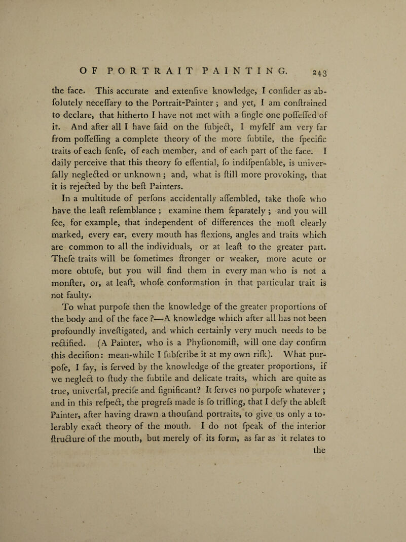 the face. This accurate and extenfive knowledge, I confider as ab- folutely necedary to the Portrait-Painter ; and yet, I am condrained to declare, that hitherto I have not met with a fingle one poflefled of it. And after all I have faid on the fubjed, I myfelf am very far from pofleding a complete theory of the more fubtile, the fpecific traits of each fenfe, of each member, and of each part of the face. I daily perceive that this theory fo eflential, fo indifpenfable, is univer- fally negleded or unknown ; and, what is {fill more provoking, that it is rejeded by the bed Painters. In a multitude of perfons accidentally affembled, take thofe who have the lead refemblance ; examine them feparately ; and you will fee, for example, that independent of differences the mod clearly marked, every ear, every mouth has dexions, angles and traits which are common to all the individuals, or at lead to the greater part. Thefe traits will be fometimes dronger or weaker, more acute or more obtufe, but you will find them in every man who is not a monder, or, at lead, whofe conformation in that particular trait is not faulty. To what purpofe then the knowledge of the greater proportions of the body and of the face ?—A knowledge which after all has not been profoundly invedigated, and which certainly very much needs to be redified. (A Painter, who is a Phyfionomid, will one day confirm this decifion: mean-while I fubfcribe it at my own ride). What pur¬ pofe, I fay, is ferved by the knowledge of the greater proportions, if we neglect to dudy the fubtile and delicate traits, which are quite as true, univerfal, precife and fignificant? It ferves no purpofe whatever ; and in this refped, the progrefs made is fo triding, that I defy the abled Painter, after having drawn a thoufand portraits, to give us only a to- % lerably exad theory of the mouth. I do not fpeak of the interior drudure of the mouth, but merely of its form, as far as it relates to