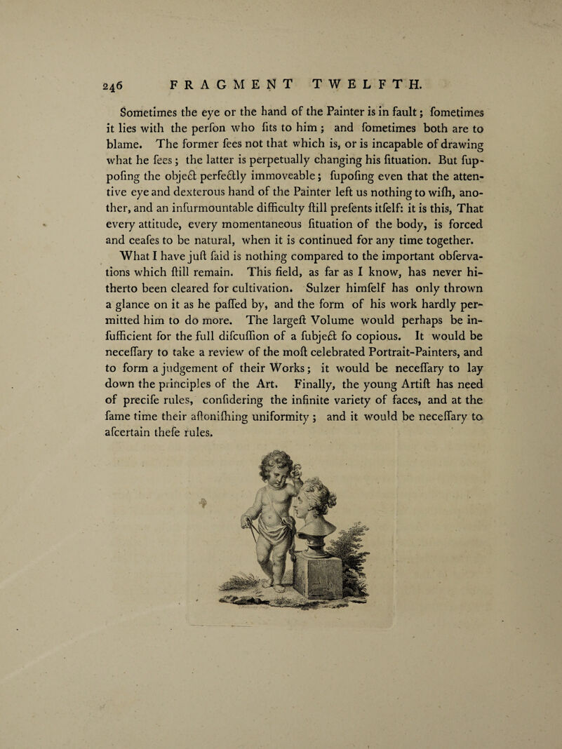 Sometimes the eye or the hand of the Painter is in fault; fometimes it lies with the perfon who fits to him ; and fometimes both are to blame. The former fees not that which is, or is incapable of drawing what he fees; the latter is perpetually changing his fituation. But fup- pofing the objeH perfeHly immoveable; fupofing even that the atten¬ tive eye and dexterous hand of the Painter left us nothing to wifh, ano¬ ther, and an infurmountable difficulty Hill prefents itfelf: it is this, That every attitude, every momentaneous fituation of the body, is forced and ceafes to be natural, when it is continued for any time together. What I have juft faid is nothing compared to the important obferva- tions which Hill remain. This field, as far as I know, has never hi¬ therto been cleared for cultivation. Sulzer himfelf has only thrown a glance on it as he paffed by, and the form of his work hardly per¬ mitted him to do more. The largeft Volume would perhaps be in- fufficient for the full difcuffion of a fubjeft fo copious. It would be neceffary to take a review of the moft celebrated Portrait-Painters, and to form a judgement of their Works; it would be neceffary to lay down the principles of the Art. Finally, the young Artift has need of precife rules, confidering the infinite variety of faces, and at the fame time their aftonifhing uniformity ; and it would be neceffary to afcertain thefe rules.