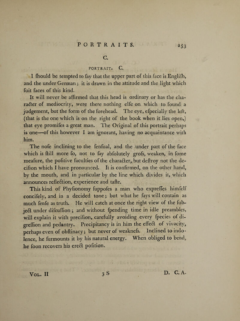 C. PORTRAIT. C. I fhould be tempted to fay that the upper part of this face is Englifb, and the under German ; it is drawn in the attitude and the light which fuit faces of this kind. It will never be affirmed that this head is ordinary or has the cha¬ racter of mediocrity, were there nothing elfe on which to found a judgement, but the form of the forehead. The eye, efpecially the left, (that is the one which is on the right of the book when it lies open,) that eye promifes a great man. The Original of this portrait perhaps is one—of this however I am ignorant, having no acquaintance with him. The nofe inclining to the fenfual, and the under part of the face which is ftill more fo, not to fay abfolutely grofs, weaken, in fome meafure, the pofitive faculties of the character, but deftroy not the de- cifion which I have pronounced. It is confirmed, on the other hand, by the mouth, and in particular by the line which divides it, which announces refleClion, experience and tafte. This kind of Phyfionomy fuppofes a man who expreffes himfelF concifely, and in a decided tone; but what he fays will contain as much fenfe as truth. He will catch at once the right view of the fuh- je6t under difcuffion; and without fpending time in idle preambles, will explain it with precifion, carefully avoiding every fpecies of di- greffion and pedantry. Precipitancy is in him the effect of vivacity, perhaps even of obftinacy; but never of weaknefs. Inclined to indo¬ lence, he furmounts it by his natural energy. When obliged to bend, he foon recovers his ere£l pofition. VOL. II D. C. A.