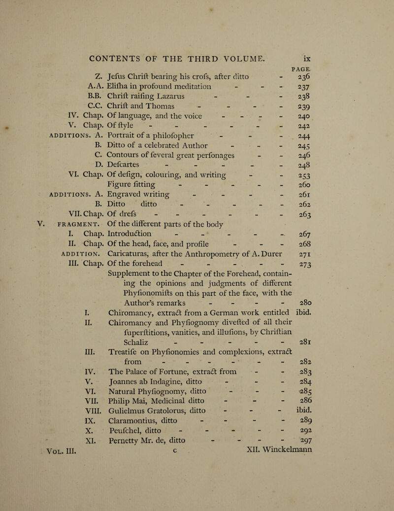 PAGE- Z. Jefus Chrift bearing his crofs, after ditto - 236 A. A. Elifha in profound meditation - - 237 B. B. Chrift railing Lazarus - 238 C. C. Chrift and Thomas - 239 IV. Chap. Of language, and the voice - 240 V. Chap. Offtyle - - 242 additions. A. Portrait of a philofopher - 244 B. Ditto of a celebrated Author - - 245 C. Contours of feveral great perfonages - - 246 D. Defcartes _____ 248 VI. Chap. Of delign, colouring, and writing - - 253 Figure fitting _____ 26o additions. A. Engraved writing - 261 B. Ditto ditto _____ 262 VII. Chap. Of drefs ______ 263 V. fragment. Of the different parts of the body I. Chap. Introduction _____ 267 II. Chap. Of the head, face, and profile - - 268 addition. Caricaturas, after the Anthropometry of A. Durer 271 III. Chap. Of the forehead _____ 273 Supplement to the Chapter of the Forehead, contain¬ ing the opinions and judgments of different Phyfionomifts on this part of the face, with the Author’s remarks - - 280 I. Chiromancy, extraCt from a German work entitled ibid. II. Chiromancy and Phyfiognomy divefted of all their fuperftitions, vanities, and illufions, by Chriftian Schaliz - - - - 281 III. Treatife on Phyfionomies and complexions, extract from - - 282 IV. The Palace of Fortune, extraCf from - - 283 V. Joannes ab Indagine, ditto - - - 284 VI. Natural Phyfiognomy, ditto - '-285 VII. Philip Mai, Medicinal ditto - 286 VIII. Gulielmus Gratolorus, ditto - ibid. IX. Claramontius, ditto - 289 X. Peufchel, ditto ----- 292 XI. Pernetty Mr. de, ditto - - 297 Vol. III. c XII. Winckelmann