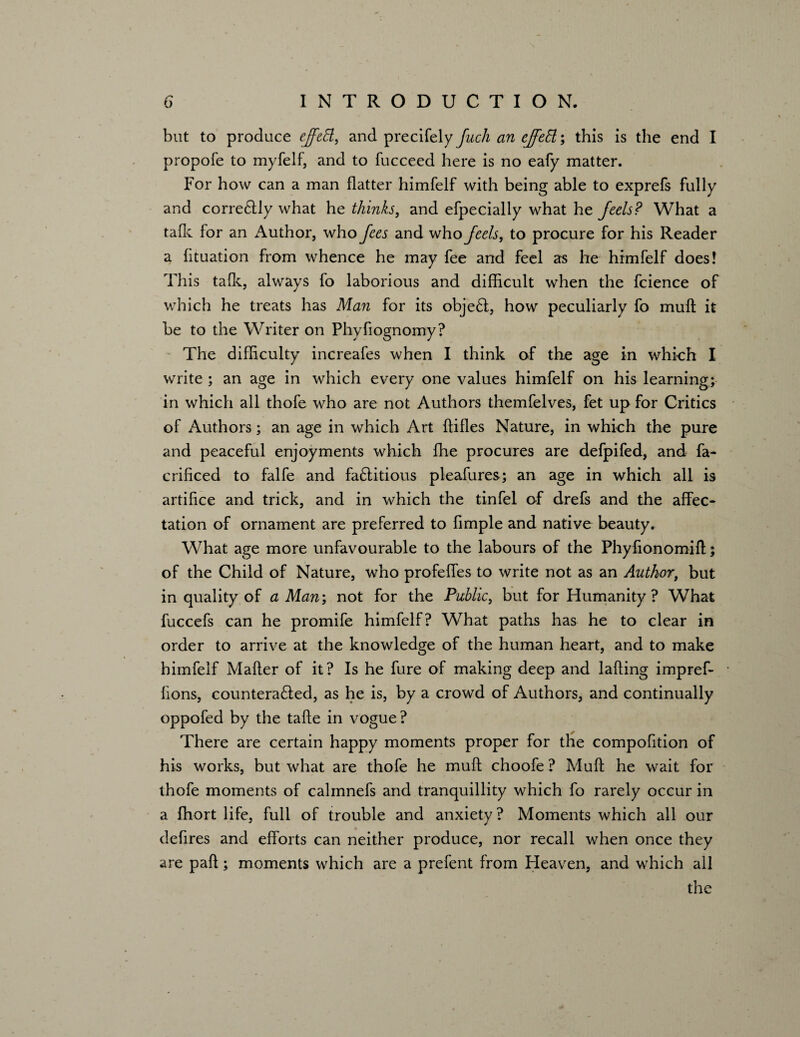 but to produce effeEl, and precifely fuch an ejfett •, this is the end I propofe to myfelf, and to fucceed here is no eafy matter. For how can a man flatter himfelf with being able to exprefs fully and corre£lly what he thinks, and efpecially what he feels? What a talk for an Author, who fees and who feels, to procure for his Reader a fltuation from whence he may fee and feel as he himfelf does! This talk, always fo laborious and difficult when the fcience of which he treats has Man for its obje£i, how peculiarly fo muft it be to the Writer on Phyfiognomy? The difficulty increafes when I think of the age in which I write ; an age in which every one values himfelf on his learning; in which all thofe who are not Authors themfelves, fet up for Critics of Authors; an age in which Art ftifles Nature, in which the pure and peaceful enjoyments which ffie procures are defpifed, and fa- crificed to falfe and faftitious pleafures; an age in which all is artifice and trick, and in which the tinfel of drefs and the affec¬ tation of ornament are preferred to Ample and native beauty. What age more unfavourable to the labours of the Phyfionomift; of the Child of Nature, who profeffes to write not as an Author, but in quality of a Man; not for the Public, but for Humanity? What fuccefs can he promife himfelf? What paths has he to clear in order to arrive at the knowledge of the human heart, and to make himfelf Mailer of it? Is he fure of making deep and lading impref- lions, countera£led, as he is, by a crowd of Authors, and continually oppofed by the tafte in vogue ? There are certain happy moments proper for the compofition of his works, but what are thofe he mull choofe ? Mull he wait for thofe moments of calmnefs and tranquillity which fo rarely occur in a ffiort life, full of trouble and anxiety? Moments which all our defires and efforts can neither produce, nor recall when once they are pall; moments which are a prefent from Heaven, and which all the