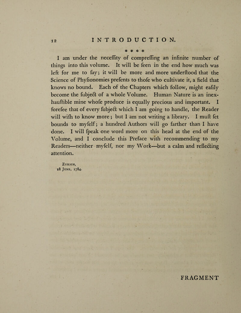 / 12 INTRODUCTION. * * * * I am under the neceffity of compreffing an infinite number of things into this volume. It will be feen in the end how much was left for me to fay; it will be more and more underftood that the Science of Phylionomies prefents to thofe who cultivate it, a field that knows no bound. Each of the Chapters which follow, might eafily become the fubjeft of a whole Volume. Human Nature is an inex- hauftible mine whofe produce is equally precious and important. I forefee that of every fubjeft which I am going to handle, the Reader will wifh to know more; but I am not writing a library. I mult fet bounds to myfelf; a hundred Authors will go farther than I have done. I will fpeak one word more on this head at the end of the Volume, and I conclude this Preface with recommending to my Readers—neither myfelf, nor my Work—but a calm and refle£ting attention. Zurich, ift June, 1784. FRAGMENT