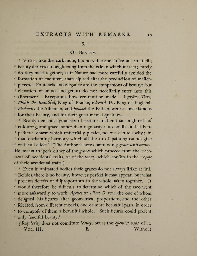 *7 6. Of Beauty. e Virtue, like the carbuncle, has no value and luftre but in itfelf; 4 beauty derives no heightening from the cafe in which it is fet; rarely c do they meet together, as if Nature had more carefully avoided the 4 formation of monfters, than afpired after the produdlion of mafter- e pieces. Politenefs and elegance are the companions of beauty; but 4 elevation of mind and genius do not neceffarily enter into this 6 affortment. Exceptions however muft be made. Auguftus, Titus, 4 Philip the Beautiful, King of France, Edward IV. King of England, c Alcibiades the Athenian, and IJhmael the Perfian, were at once famous 4 for their beauty, and for their great mental qualities. 4 Beauty demands fymmetry of features rather than brightnefs of 4 colouring, and grace rather than regularity: it confifts in that fym- 4 pathetic charm which univerfally pleafes, no one can tell why; in 4 that enchanting harmony which all the art of painting cannot give 4 with full effedl.’ (The Author is here confounding grace with beauty. He meant to fpeak either of the graces which proceed from the move¬ ment of accidental traits, or of the beauty which confifts in the repofe of thefe accidental traits.) 4 Even in animated bodies thefe graces do not always ftrike at firffi 4 Befides, there is no beauty, however perfedl it may appear, but what 4 prefents defedts or difproportions in the whole taken together. It 4 would therefore be difficult to determine which of the two went 4 more aukwardly to work, Apelles or Albert Durer; the one of whom 4 defigned his figures after geometrical proportions, and the other 4 feledted, from different models, one or more beautiful parts, in order 4 to compofe of them a beautiful whole. Such figures could prefent 4 only fanciful beauty.’ (Regularity does not conftitute beauty, but is the effential baps of it. Vol. III. E Without