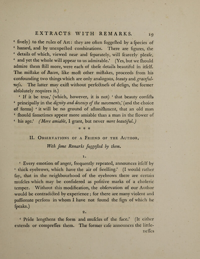 *9 * lively) to the rules of Art: they are often fuggefled by a fpecies of ‘ hazard, and by unexpected combinations. There are figures, the * details of which, viewed near and feparately, will fcarcely pleafe, ‘ and yet the whole will appear to us admirable.* (Yes, but we fhould admire them (till more, were each of thefe details beautiful in itfelf. The miflake of Bacon, like molt other miftakes, proceeds from his confounding two things which are only analogous, beauty and graceful- Tiefs. The latter may exift without perfeClnefs of defign, the former abfolutely requires it.) 4 If it be true,’ (which, however, it is not) 4 that beauty confifts c principally in the dignity and decency of the movements’ (and the choice of forms) * it will be no ground of aflonifhment, that an old man ( fhould fometimes appear more amiable than a man in the flower of 4 his age.’ (More amiable, I grant, but never more beautiful.) * * * II. Observations of a Friend of the Author, With fome Remarks fuggefed by them. 1. 4 Every emotion of anger, frequently repeated, announces itfelf by 4 thick eyebrows, which have the air of fwelling.’ (I would rather fay, that in the neighbourhood of the eyebrows there are certain mufcles which may be confidered as pofitive marks of a choleric temper. Without this modification, the obfervation of our Author would be contradicted by experience; for there are many violent and paflionate perfons in whom I have not found the fign of which lie fpeaks.) 2. 4 Pride lengthens the form and mufcles of the face.’ (It either extends or compreffes them. The former cafe announces the little- nefTes