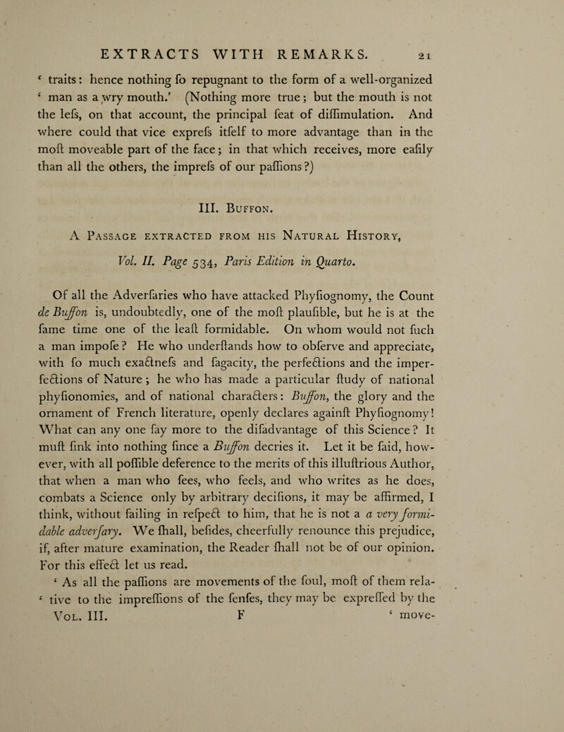 4 traits: hence nothing fo repugnant to the form of a well-organized 4 man as a wry mouth/ (Nothing more true; but the mouth is not the lefs, on that account, the principal feat of difiimulation. And where could that vice exprefs itfelf to more advantage than in the molt moveable part of the face; in that which receives, more ealily than all the others, the imprefs of our paflions ?) III. Buffon. A Passage extracted from his Natural History, Vol. II. Page 534, Paris Edition in Quarto, Of all the Adverfaries who have attacked Phyfiognomy, the Count de Buffon is, undoubtedly, one of the moll plaufible, but he is at the fame time one of the lead formidable. On whom would not fuch a man impofe ? He who underftands how to obferve and appreciate, with fo much exaCtnefs and fagacity, the perfections and the imper¬ fections of Nature ; he who has made a particular fludy of national phyfionomies, and of national characters: Buffon, the glory and the ornament of French literature, openly declares againd Phyfiognomy! What can any one fay more to the difadvantage of this Science? It mull fmk into nothing fmee a Buffon decries it. Let it be faid, how¬ ever, with all poffible deference to the merits of this illuflrious Author, that when a man who fees, who feels, and who writes as he does, combats a Science only by arbitrary decifions, it may be affirmed, I think, without failing in refpeCt to him, that he is not a a very formi¬ dable adverfary. We fhall, befides, cheerfully renounce this prejudice, if, after mature examination, the Reader fhall not be of our opinion. For this effect let us read. e As all the paflions are movements of the foul, mod of them rela- 4 tive to the impreffions of the fenfes, they may be exprefled by the Vol. III. F 4 move-