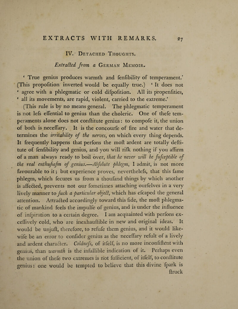 *7 IV. Detached Thoughts. Extracted from a German Memoir* e True genius produces warmth and fenfibility of temperament.’ (This proportion inverted would be equally true.) 4 It does not f agree with a phlegmatic or cold difpofition. All its propenfities, ( all its movements, are rapid, violent, carried to the extreme/ (This rule is by no means general. The phlegmatic temperament is not lefs effential to genius than the choleric. One of thefe tem¬ peraments alone does not conftitute genius: to compofe it, the union of both is neceffary. It is the concourfe of fire and water that de¬ termines the irritability of the nerves, on which every thing depends. It frequently happens that perfons the molt ardent are totally defti- tute of fenfibility and genius, and you will rifle nothing if you affirm of a man always ready to boil over, that he never will be fufceptible of the real enthufiafm of genius.—Abfolute phlegm, I admit, is not more favourable to it; but experience proves, neverthelefs, that this fame phlegm, which fecures us from a thoufand things by which another is affe6ted, prevents not our fometimes attaching ourfelves in a very lively manner to fuch a particular objett, which has efcaped the general attention. Attra£led accordingly toward this fide, the molt phlegma¬ tic of mankind feels the impulfe of genius, and is under the influence of inipiration to a certain degree. I am acquainted with perfons ex- ceffively cold, who are inexhauftible in new and original ideas. It would be unjuft, therefore, to refufe them genius, and it would like- wife be an error to confider genius as the neceffary refult of a lively and ardent character. Coldnefs, of itfelf, is no more inconfiftent with genius, than warmth is the infallible indication of it. Perhaps even the union of thefe two extremes is not fufficient, of itfelf, to conftitute genius: one would be tempted to believe that this divine fpark is ftruck