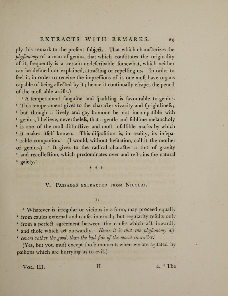 29 ply this remark to the prefent fubje£t. That which chara&erizes the phyfionomy of a man of genius, that which conditutes the originality of it, frequently is a certain undefcribable fomewhat, which neither can be defined nor explained, attra£ling or repelling us. In order to feel it, in order to receive the impreflions of it, one mud have organs capable of being affected by it; hence it continually efcapes the pencil of the mod able artids.) £ A temperament fanguine and fparkling is favourable to genius. e This temperament gives to the character vivacity and fprightlinefs; 6 but though a lively and gay humour be not incompatible with ‘ genius, I believe, neverthelefs, that a gentle and fublime melancholy ‘ is one of the mod didin&ive and mod infallible marks by which { it makes itfelf known. This difpofition is, in reality, its infepa- 6 rable companion.’ (I would, without hefitation, call it the mother of genius.) c It gives to the radical chara£ter a tint of gravity c and recolle6tion, which predominates over and redrains the natural ‘ gaiety.’ * * * V. Passages extracted from Nicolai. i . ‘ Whatever is irregular or vicious in a form, may proceed equally * from caufes external and caufes internal; but regularity refults only ‘ from a perfect agreement between the caufes which act inwardly ‘ and thofe which a<d outwardly. Hence it is that the phyfionomy dif- ‘ covers rather the good, than the had fide of the moral char abler.' (Yes, but you mud except thofe moments when we are agitated by padions which are hurrying us to evil.)