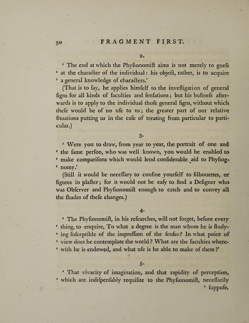 3<> 2. 4 The end at which the Phyfionomift aims is not merely to guefs 4 at the chara&er of the individual: his obje£l, rather, is to acquire 4 a general knowledge of chara6ters/ (That is to fay, he applies himfelf to the inveftigation of general figns for all kinds of faculties and fenfations; but his bufinefs after¬ wards is to apply to the individual thofe general figns, without which thefe would be of no ufe to us; the greater part of our relative fituations putting us in the cafe of treating from particular to parti¬ cular.) 3* c Were you to draw, from year to year, the portrait of one and c the fame perfon, who was well known, you would be enabled to 4 make comparifons which would lend confiderable aid to Phyfiog- 4 nomy.’ (Still it would be neceffary to confine yourfelf to filhouettes, or figures in plafter; for it would not be eafy to find a Defigner who was Obferver and Phyfionomift enough to catch and to convey all the fhades of thefe changes.) 4- 4 The Phyfionomift, in his refearches, will not forget, before every 4 thing, to enquire, To what a degree is the man whom he is ftudy- 4 ing fufceptible of the impreffion of the fenfes ? In what point of 4 view does he contemplate the world ? What are the faculties where - * with he is endowed, and what ufe is he able to make of them ?* 5- 4 That vivacity of imagination, and that rapidity of perception, * which are indifpenfably requifite to the Phyfionomift, neceffarily