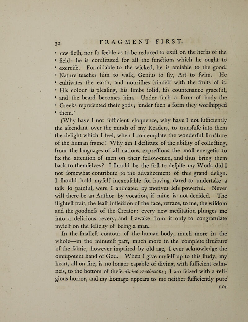‘ raw flefh, nor To feeble as to be reduced to exift on the herbs of the ‘ field: he is condituted for all the fun6lions which he ought to ‘ exercife. Formidable to the wicked, he is amiable to the good. ‘ Nature teaches him to walk, Genius to fly, Art to fwim. He ‘ cultivates the earth, and nourifhes himfelf with the fruits of it. * His colour is pleafing, his limbs folid, his countenance graceful, c and the beard becomes him. Under fuch a form of body the ‘ Greeks reprefented their gods; under fuch a form they worfhipped ‘ them.’ (Why have I not fufficient eloquence, why have I not fufficiently the afcendant over the minds of my Readers, to transfufe into them the delight which I feel, when I contemplate the wonderful dru&ure of the human frame ! Why am I deftitute of the ability of collecting, from the languages of all nations, expreffions the molt energetic to fix the attention of men on their fellow-men, and thus bring them back to themfelves? I fhould be the fird to defpife my Work, did I not fomewhat contribute to the advancement of this grand defign. I fhould hold myfelf inexcufable for having dared to undertake a talk fo painful, were I animated by motives lefs powerful. Never will there be an Author by vocation, if mine is not decided. The flighted trait, the lead infle&ion of the face, retrace, to me, the wifdom and the goodnefs of the Creator: every new meditation plunges me into a delicious revery, and I awake from it only to congratulate myfelf on the felicity of being a man. In the fmalled contour of the human body, much more in the whole—in the minuted part, much more in the complete druClure of the fabric, however impaired by old age, I ever acknowledge the omnipotent hand of God. When I give myfelf up to this dudy, my heart, all on dre, is no longer capable of diving, with fufficient calm- nefs, to the bottom of thefe divine revelations; I am feized with a reli¬ gious horror, and my homage appears to me neither fufficiently pure nor