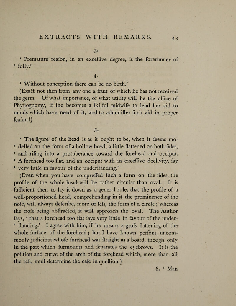 3* c Premature reafon, in an exceflive degree, is the forerunner of * folly/ 4- * Without conception there can be no birth/ (Exa6l not then from any one a fruit of which he has not received the germ. Of what importance, of what utility will be the office of Phyfiognomy, if ffie becomes a fkilful midwife to lend her aid to minds which have need of it, and to adminifter fuch aid in proper feafon!) 5- c The figure of the head is as it ought to be, when it feems mo- ‘ delled on the form of a hollow bowl, a little flattened on both fides, ‘ and rifing into a protuberance toward the forehead and occiput. ‘ A forehead too flat, and an occiput with an exceflive declivity, fay 4 very little in favour of the underflanding/ (Even when you have compreffed fuch a form on the fides, the profile of the whole head will be rather circular than oval. It is fufficient then to lay it down as a general rule, that the profile of a well-proportioned head, comprehending in it the prominence of the nofe, will always defcribe, more or lefs, the form of a circle ; whereas the nofe being abftracted, it will approach the oval. The Author fays, e that a forehead too flat fays very little in favour of the under- 4 Handing/ I agree with him, if he means a grofs flattening of the whole furface of the forehead; but I have known perfons uncom¬ monly judicious whofe forehead was flraight as a board, though only in the part which furmounts and feparates the eyebrows. It is the pofition and curve of the arch of the forehead which,, more than all the reft, muft determine the cafe in queftion.) 6. ‘ Man