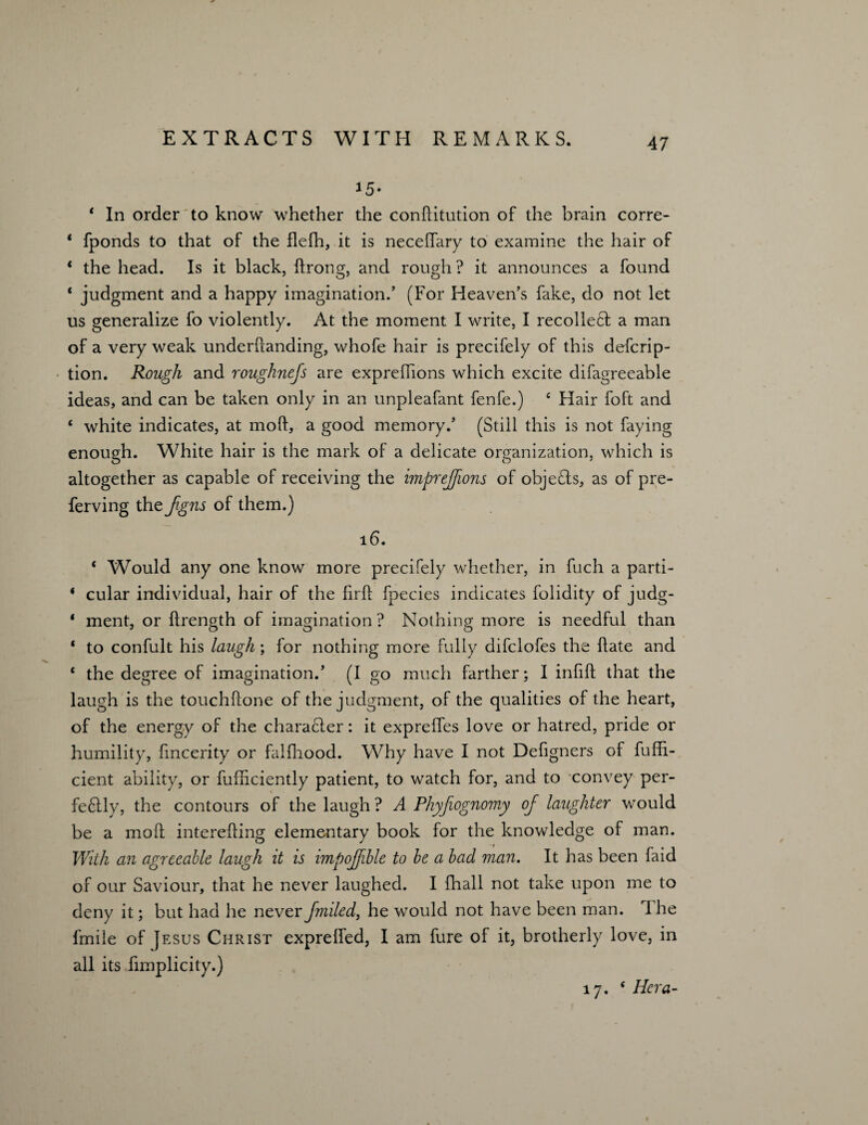 15* * In order to know whether the conftitution of the brain corre- * fponds to that of the flefh, it is necelfary to examine the hair of * the head. Is it black, ftrong, and rough? it announces a found * judgment and a happy imagination.’ (For Heaven’s fake, do not let us generalize fo violently. At the moment I write, I recolle£l a man of a very weak underhanding, whofe hair is precifely of this defcrip- tion. Rough and roughnefs are exprefhons which excite difagreeable ideas, and can be taken only in an unpleafant fenfe.) c Hair foft and ‘ white indicates, at mod, a good memory.’ (Still this is not faying enough. White hair is the mark of a delicate organization, which is altogether as capable of receiving the impreffions of objefls, as of pre- ferving the fgns of them.) 16. * Would any one know more precifely whether, in fuch a parti- * cular individual, hair of the firk fpecies indicates folidity of judg- ‘ ment, or flrength of imagination? Nothing more is needful than ‘ to confult his laugh; for nothing more fully difclofes the Hate and * the degree of imagination.’ (I go much farther; I infill that the laugh is the touchllone of the judgment, of the qualities of the heart, of the energy of the character: it expreffes love or hatred, pride or humility, fmcerity or falfhood. Why have I not Deligners of fuffi- cient ability, or fufficiently patient, to watch for, and to convey per- fe£tly, the contours of the laugh ? A Phyfiognomy of laughter would be a moll interefting elementary book for the knowledge of man. With an agreeable laugh it is impoffible to be a bad man. It has been faid of our Saviour, that he never laughed. I fhall not take upon me to deny it; but had he never fmiled, he would not have been man. The frnile of Jesus Christ exprelfed, I am fure of it, brotherly love, in all its fimplicity.) 17. ‘ Hera-