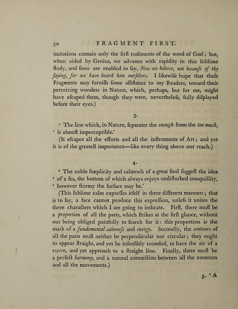 5° imitations contain only the firft rudiments of the word of God; but, when aided by Genius, we advance with rapidity in this fublime ftudy, and foon are enabled to fay, Now we believe, not becaufe oj thy faying, for we have heard him ourfelves. I likewife hope that thefe Fragments may furnilh fome afliftance to my Readers, toward their perceiving wonders in Nature, which, perhaps, but for me, might have efcaped them, though they were, neverthelefs, fully difplayed before their eyes.) 3* 4 The line which, in Nature, feparates the enough from the too much, i is almoft imperceptible/ (It efcapes all the efforts and all the inftruments of Art; and yet it is of the greateft importance—like every thing above our reach.) 4- c The noble fimplicity and calmnefs of a great foul fuggeft the idea * of a fea, the bottom of which always enjoys undilfurbed tranquillity, c however ftormy the furface may be/ (This fublime calm expreffes itfelf in three different manners; that is to fay, a face cannot produce this expreffion, unlefs it unites the three chara£ters which I am going to indicate. Firft, there muft be a proportion of all the parts, which ftrikes at the firft glance, without our being obliged painfully to fearch for it: this proportion is the mark of a fundamental calmnefs and energy. Secondly, the contours of all the parts muft neither be perpendicular nor circular; they ought to appear ftraight, and yet be infenfibly rounded, to have the air of a curve, and yet approach to a ftraight line. Finally, there muft be a perfeft harmony, and a natural connexion between all the contours and all the movements.) 5. ‘ A