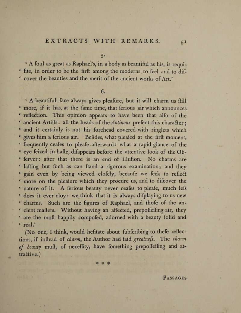 5* ‘ A foul as great as Raphael’s, in a body as beautiful as his, is requi- * fite, in order to be the firft among the moderns to feel and to dif- * cover the beauties and the merit of the ancient works of Art/ 6. c A beautiful face always gives pleafure, but it will charm us ftill 6 more, if it has, at the fame time, that ferious air which announces * refle&ion. This opinion appears to have been that alfo of the c ancient Artifts : all the heads of the Antinous prefent this character ; e and it certainly is not his forehead covered with ringlets which c gives him a ferious air. Befides, what pleafed at the firft moment, e frequently ceafes to pleafe afterward: what a rapid glance of the * eye feized in hafte, difappears before the attentive look of the Ob- ‘ ferver: after that there is an end of illulion. No charms are ‘ lading but fuch as can ftand a rigorous examination; and they * gain even by being viewed clofely, becaufe we feek to reflect * more on the pleafure which they procure us, and to difcover the * nature of it. A ferious beauty never ceafes to pleafe, much lefs ‘ does it ever cloy: we think that it is always difplaying to us new ‘ charms. Such are the figures of Raphael, and thofe of the an- * cient mafters. Without having an affe£Ied, prepoffefling air, they * are the moft happily compofed, adorned with a beauty folid and ‘ real/ (No one, I think, would hefitate about fubfcribing to thefe reflec¬ tions, if inftead of charm, the Author had faid greatnefs. The charm of beauty muft, of neceflity, have fomething prepoffefling and at- tra£tive.) * * * Passages