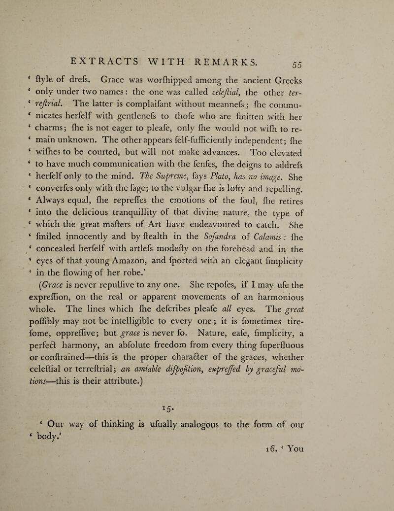 55 * ftyle of drefs. Grace was worfhipped among the ancient Greeks ‘ only under two names: the one was called celejiial, the other ter- ‘ rejirial. The latter is complaifant without meannefs; fhe commu- ( nicates herfelf with gentlenefs to thofe who are fmitten with her ‘ charms; fhe is not eager to pleafe, only fhe would not wifh to re- ‘ main unknown. The other appears felf-fufficiently independent; fhe ‘ wifhes to be courted, but will not make advances. Too elevated * to have much communication with the fenfes, fhe deigns to addrefs 4 herfelf only to the mind. The Supreme, fays Plato, has no image. She 4 converfes only with the fage; to the vulgar fhe is lofty and repelling. 4 Always equal, fhe repreffes the emotions of the foul, fhe retires 4 into the delicious tranquillity of that divine nature, the type of * which the great mailers of Art have endeavoured to catch. She 4 fmiled innocently and by Health in the Sojandra of Calamis: fhe * concealed herfelf with artlefs modefly on the forehead and in the 4 eyes of that young Amazon, and fported with an elegant fimplicity 4 in the flowing of her robe.’ (Grace is never repulfive to any one. She repofes, if I may ufe the expreflion, on the real or apparent movements of an harmonious whole. The lines which fhe defcribes pleafe all eyes. The great poflibly may not be intelligible to every one; it is fometimes tire- fome, oppreffive; but grace is never fo. Nature, eafe, fimplicity, a perfect harmony, an abfolute freedom from every thing fuperfluous or conflrained—this is the proper character of the graces, whether celeflial or terreflrial; an amiable dijpofition, exprejfed by graceful mo¬ tions—this is their attribute.) *5- 4 Our way of thinking is ufually analogous to the form of our * body.’ 16. 4 You