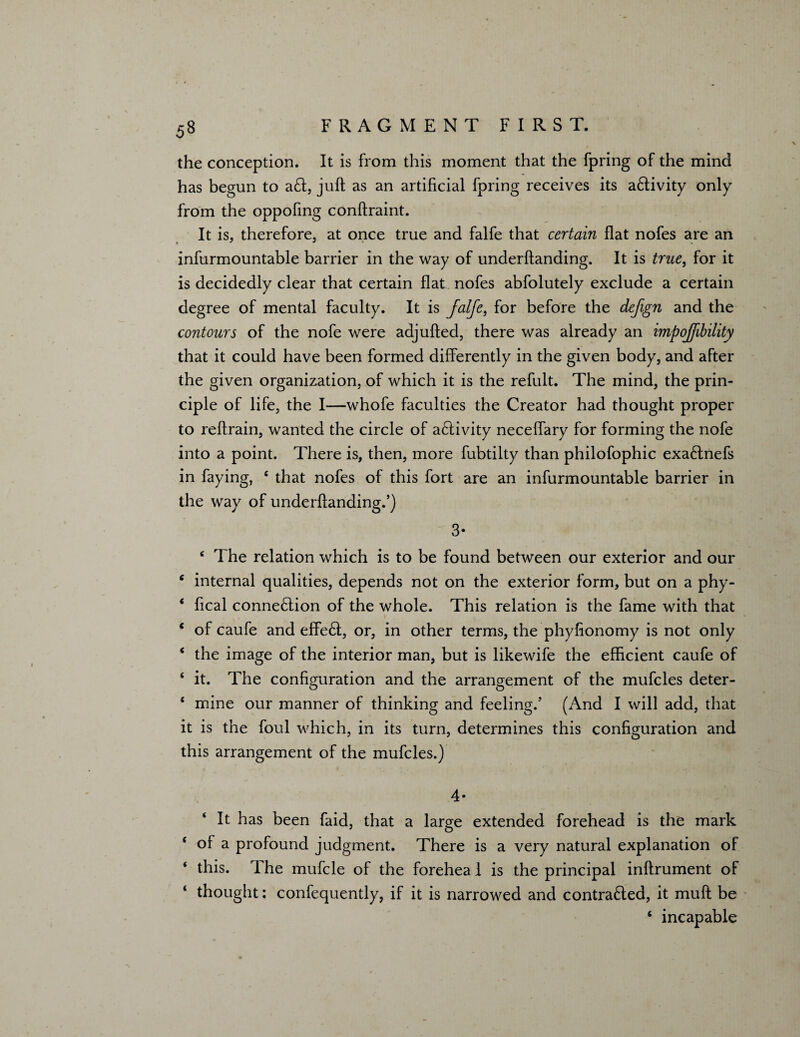 the conception. It is from this moment that the fpring of the mind has begun to aCt, juft as an artificial fpring receives its aCtivity only from the oppofmg conftraint. It is, therefore, at once true and falfe that certain flat nofes are an infurmountable barrier in the way of underftanding. It is true, for it is decidedly clear that certain flat nofes abfolutely exclude a certain degree of mental faculty. It is falfe, for before the defgn and the contours of the nofe were adjufted, there was already an impojfibility that it could have been formed differently in the given body, and after the given organization, of which it is the refult. The mind, the prin¬ ciple of life, the I—whofe faculties the Creator had thought proper to reftrain, wanted the circle of aCtivity neceffary for forming the nofe into a point. There is, then, more fubtilty than philofophic exa&nefs in faying, e that nofes of this fort are an infurmountable barrier in the way of underftanding.’) 3- ‘ The relation which is to be found between our exterior and our c internal qualities, depends not on the exterior form, but on a phy- ‘ ftcal connection of the whole. This relation is the fame with that c of caufe and effeCt, or, in other terms, the phyfionomy is not only ‘ the image of the interior man, but is likewife the efficient caufe of ‘ it. The configuration and the arrangement of the mufcles deter- ‘ mine our manner of thinking and feeling.’ (And I will add, that it is the foul which, in its turn, determines this configuration and this arrangement of the mufcles.) 4- It has been faid, that a large extended forehead is the mark ‘ of a profound judgment. There is a very natural explanation of ‘ this. The mufcle of the forehea 1 is the principal inftrument of thought: confequently, if it is narrowed and contracted, it muft be ‘ incapable