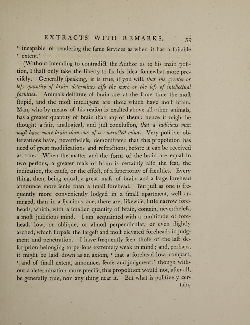 c incapable of rendering the fame fervices as when it has a fuitable ‘ extent.’ (Without intending to contradi£t the Author as to his main pofi- tion, I fhall only take the liberty to fix his idea fomewhat more pre- cifely. Generally fpeaking, it is true, if you will, that the greater or lefs quantity oj brain determines alfo the more or the lefs of intelledual faculties. Animals deflitute of brain are at the fame time the moft ftupid, and the moft intelligent are thofe which have moft brain. Man, who by means of his reafon is exalted above all other animals, has a greater quantity of brain than any of them: hence it might be thought a fair, analogical, and juft conclufion, that a judicious man mufl have more brain than one of a contracted mind. Very pofitive ob- fervations have, neverthelefs, demonftrated that this propofition has need of great modifications and reftri£tions, before it can be received as true. When the matter and the form of the brain are equal in two perfons, a greater mafs of brain is certainly alfo the feat, the indication, the caufe, or the effedt, of a fuperiority of faculties. Every thing, then, being equal, a great mafs of brain and a large forehead announce more fenfe than a fmall forehead. But juft as one is fre¬ quently more conveniently lodged in a fmall apartment, well ar¬ ranged, than in a fpacious one, there are, likewife, little narrow fore¬ heads, which, with a fmaller quantity of brain, contain, neverthelefs, a moft judicious mind. I am acquainted with a multitude of fore¬ heads low, or oblique, or almoft perpendicular, or even flightly arched, which furpafs the largeft and moft elevated foreheads in judg¬ ment and penetration. I have frequently feen thofe of the laft de- fcription belonging to perfons extremely weak in mind ; and, perhaps, it might be laid down as an axiom, £ that a forehead low, compact, ‘.and of fmall extent, announces fenfe and judgmentthough with¬ out a determination more precife, this propofition would not, after all, be generally true, nor any thing near it. But what is pofitively cer¬ tain,