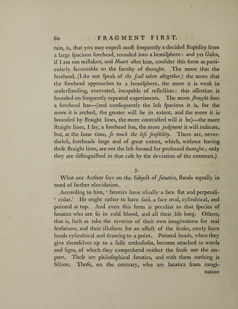 / 6 o FRAGMENT FIRST. tain, is, that you may expert moft frequently a decided ftupidity from a large fpacious forehead, rounded into a hemifphere : and yet Galen, if I am not miftaken, and Huart after him, confider this form as parti¬ cularly favourable to the faculty of thought. The more that the forehead, (Ido not fpeak of the fcull taken altogether) the more that the forehead approaches to a hemifphere, the more it is weak in underftanding, enervated, incapable of reflexion: this afiertion is founded on frequently repeated experiments. The more ftraight lines a forehead has—(and confequently the lefs fpacious it is, for the more it is arched, the greater will be its extent, and the more it is bounded by ftraight lines, the more contra£led will it be)—the more ftraight lines, I fay, a forehead has, the more judgment it will indicate, but, at the fame time, Jo much the lefs Jenfibility. There are, never- thelefs, foreheads large and of great extent, which, without having thefe ftraight lines, are not the lefs formed for profound thought; only they are diftinguifhed in that cafe by the deviation of the contours.) 5* What our Author fays on the fubjeft of fanatics, ftands equally in need of farther elucidation. According to him, 4 fanatics have ufually a face flat and perpendi- 4 cular.’ He ought rather to have faid, a face oval, cylindrical, and pointed at top. And even this form is peculiar to that fpecies of fanatics who are fo in cold blood, and all their life long. Others; that is, fuch as take the reveries of their own imaginations for real fenfations, and their illufions for an effe6t of the fenfes, rarely have heads cylindrical and drawing to a point. Pointed heads, when they give themfelves up to a falfe enthuflafm, become attached to words and figns, of which they comprehend neither the fenfe nor the im¬ port. Thefe are philofophical fanatics, and with them nothing is fi6lion. Thofe, on the contrary, who are fanatics from imagi¬ nation