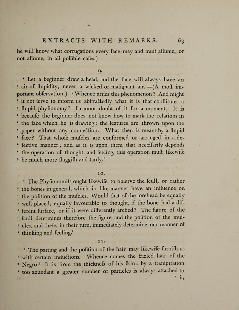 he will know what corrugations every face may and muft affume, or not affume, in all pofTible cafes.) 9- 4 Let a beginner draw a head, and the face will always have an 4 air of ftupidity, never a wicked or malignant air.’—(A moll im¬ portant obfervation.) 4 Whence arifes this phenomenon ? And might 4 it not ferve to inform us abftra£tedly what it is that conftitutes a 4 ftupid phylionomy? I cannot doubt of it for a moment. It is 4 becaufe the beginner does not know how to mark the relations in 4 the face which he is drawing: the features are thrown upon the 4 paper without any connexion. What then is meant by a ftupid 4 face? That whofe mufcles are conformed or arranged in a de- 4 fe£live manner; and as it is upon them that necelfarily depends 4 the operation of thought and feeling, this operation mull likewife 4 be much more fluggilh and tardy.’ 10. 4 The Phyfionomift ought likewife to obferve the fcull, or rather 4 the bones in general, which in like manner have an influence on 4 the pofition of the mufcles. Would that of the forehead be equally 4 well placed, equally favourable to thought, if the bone had a dif- 4 ferent furface, or if it were differently arched ? The figure of the 4 fcull determines therefore the figure and the pofition of the muf- 4 cles, and thefe, in their turn, immediately determine our manner of 4 thinking and feeling.’ 11. 4 The parting and the pofition of the hair may likewife furnilh us 4 with certain indu£tions. Whence comes the frizled hail of the 4 Negro ? It is from the thicknefs of his fkin: by a tranfpiration * too abundant a greater number of particles is always attached to
