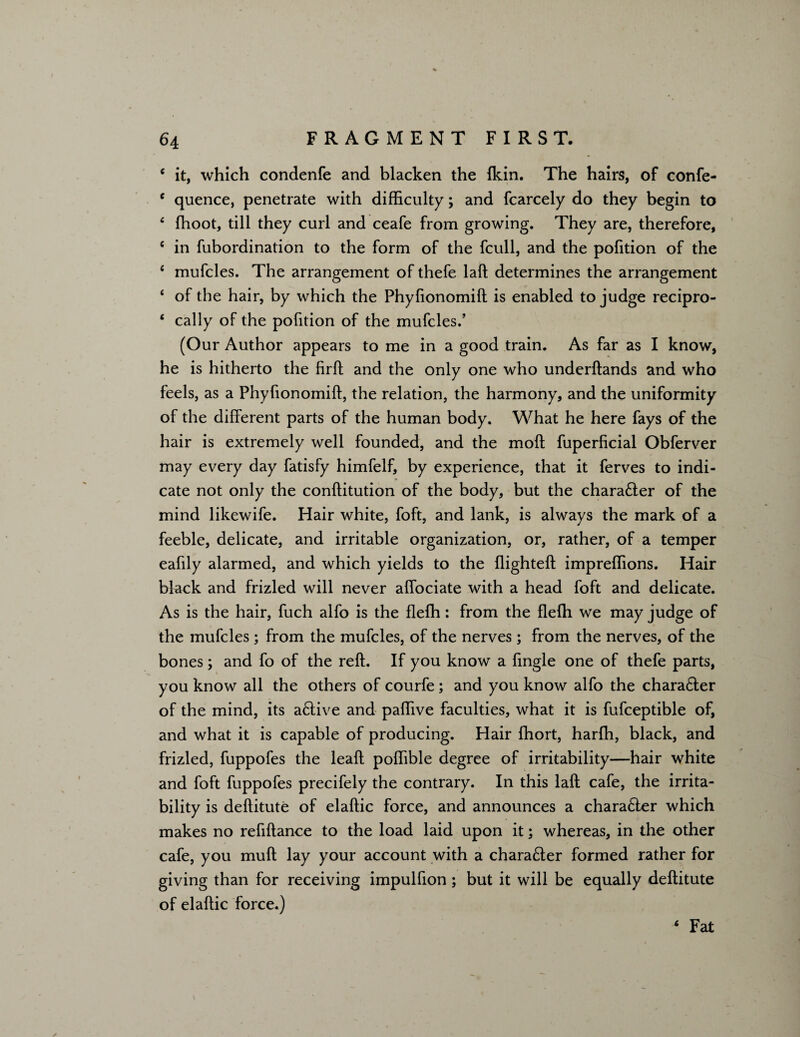 6 it, which condenfe and blacken the Ikin. The hairs, of confe- e quence, penetrate with difficulty; and fcarcely do they begin to 4 fhoot, till they curl and ceafe from growing. They are, therefore, c in fubordination to the form of the fcull, and the pofition of the 4 mufcles. The arrangement of thefe laft determines the arrangement 4 of the hair, by which the Phyfionomift is enabled to judge recipro- 4 cally of the pofition of the mufcles.’ (Our Author appears to me in a good train. As far as I know, he is hitherto the firft and the only one who underftands and who feels, as a Phyfionomift, the relation, the harmony, and the uniformity of the different parts of the human body. What he here fays of the hair is extremely well founded, and the moft fuperficial Obferver may every day fatisfy himfelf, by experience, that it ferves to indi¬ cate not only the conftitution of the body, but the chara£ter of the mind likewife. Hair white, foft, and lank, is always the mark of a feeble, delicate, and irritable organization, or, rather, of a temper eafily alarmed, and which yields to the flighted: impreffions. Hair black and frizled will never aflociate with a head foft and delicate. As is the hair, fuch alfo is the flefh: from the flefh we may judge of the mufcles; from the mufcles, of the nerves; from the nerves, of the bones; and fo of the reft. If you know a Angle one of thefe parts, you know all the others of courfe; and you know alfo the chara&er of the mind, its a£tive and paflive faculties, what it is fufceptible of, and what it is capable of producing. Hair fhort, harfh, black, and frizled, fuppofes the leaft pofiible degree of irritability—hair white and foft fuppofes precifely the contrary. In this laft cafe, the irrita¬ bility is deftitute of elaftic force, and announces a chara£ter which makes no refiftance to the load laid upon it; whereas, in the other cafe, you muft lay your account with a chara£ter formed rather for giving than for receiving impulfion; but it will be equally deftitute of elaftic force.) 4 Fat