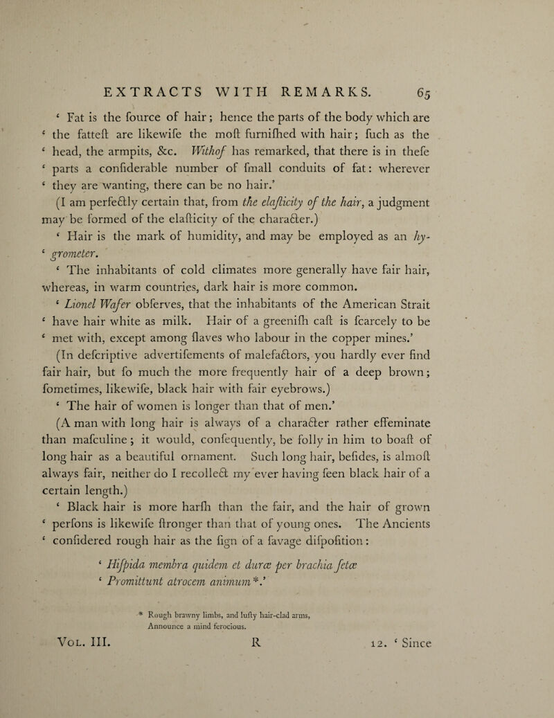 \ 4 Fat is the fource of hair; hence the parts of the body which are 4 the fattefl: are likewife the moft furnifhed with hair; fuch as the 4 head, the armpits, &c. Withof has remarked, that there is in thefe 4 parts a confiderable number of fmall conduits of fat: wherever 4 they are wanting, there can be no hair.’ (I am perfectly certain that, from the elajlicity of the hair, a judgment may be formed of the elafticity of the character.) 4 Hair is the mark of humidity, and may be employed as an hy- 4 grometer. 4 The inhabitants of cold climates more generally have fair hair, whereas, in warm countries, dark hair is more common. 4 Lionel Wafer obferves, that the inhabitants of the American Strait 4 have hair white as milk. Hair of a greenifh caft is fcarcely to be 4 met with, except among Haves who labour in the copper mines.’ (In defcriptive advertifements of malefa£tors, you hardly ever find fair hair, but fo much the more frequently hair of a deep brown; fometimes, likewife, black hair with fair eyebrows.) 4 The hair of women is longer than that of men.’ (A man with long hair is always of a chara£ter rather effeminate than mafculine ; it would, confequently, be folly in him to boafl: of long hair as a beautiful ornament. Such long hair, befides, is almofl always fair, neither do I recolleft my ever having feen black hair of a certain length.) 4 Black hair is more harfh than the fair, and the hair of grown 4 perfons is likewife flronger than that of young ones. The Ancients 4 considered rough hair as the fign of a favage difpofition: 4 Iiifpida membra quidem et durce per brachia fetce 4 Promittunt atrocem animum * Rough brawny limbs, and lufty hair-clad arms, Announce a mind ferocious. VOL. III. R 12. 4 Since