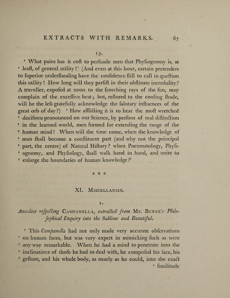 *5- c What pains has it coft to perfuade men that Phyfiognomy is, at 4 leaft, of general utility!’ (And even at this hour, certain pretenders to fuperior underhanding have the confidence hill to call in queftion this utility ! How long will they perfift in their obftinate incredulity? A traveller, expofed at noon to the fcorching rays of the fun, may complain of the excelfive heat; but, reflored to the cooling fhade, will he the lefs gratefully acknowledge the falutary influences of the great orb of day ?) 4 How affli£ling it is to hear the moft wretched 4 decifions pronounced on our Science, by perfons of real diftindtion 6 in the learned world, men formed for extending the range of the 4 human mind! When will the time come, when the knowledge of 4 man fhall become a conflituent part (and why not the principal c part, the centre) of Natural Hiffory? when Pneumatology, Phyfi- 4 ognomy, and Phyfiology, fhall walk hand in hand, and unite to 4 enlarge the boundaries of human knowledge ?’ * * * XI. Miscellanies. 1. Anecdote ref petting Campanella, extracted from Mr. Burke’j Philo- fophical Enquiry into the Sublime and Beautiful. 4 This Campanella had not only made very accurate obfervations 4 on human faces, but was very expert in mimicking fuch as were 4 any way remarkable. When he had a mind to penetrate into the 4 inclinations of thofe he had to deal with, he compofed his face, his 4 gefture, and his whole body, as nearly as he could, into the exaft 4 fimilitude