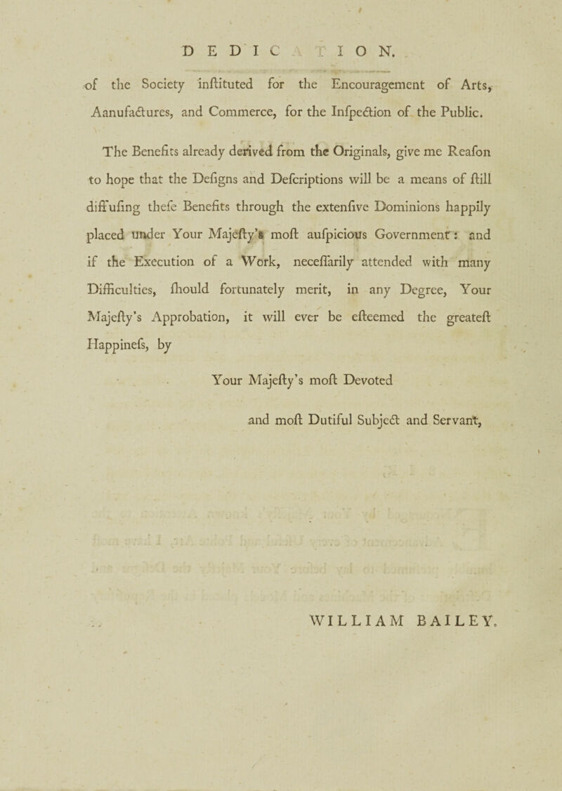 D E D I C r I O N. of tlie Society indituted for the Encouragement of Arts, Aanufa&ures, and Commerce, for the Infpedtion of the Public. The Benefits already derived from the Originals, give me Reafon to hope that the Defigns and Defcriptions will be a means of Bill diffufing thefe Benefits through the extenfive Dominions happily placed under Your Majefty’s mod: aufpicious Government: and ‘ * D if the Execution of a Work, neceflarily attended with many Difficulties, fhould fortunately merit, in any Degree, Your Majefly’s Approbation, it will ever be efleemed the greateft Happinefs, by Your Majefty’s mod; Devoted and mod; Dutiful Subject and Servant, WILLIAM BAILEY,