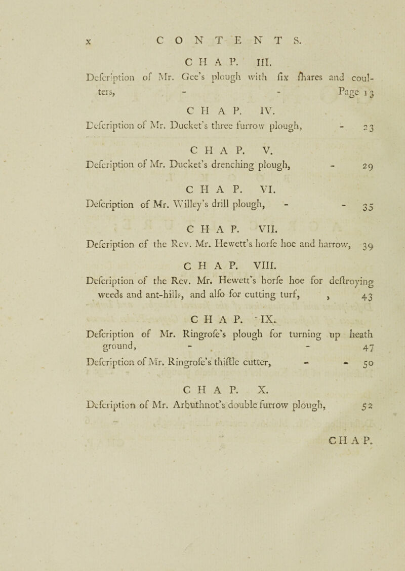 C H A P. III. Defcription of Mr. Gee's plough with fix /hares and coul¬ ters, C H A P. IV. Defcription of Mr. Ducket’s three furrow plough, Page 13 CHAP. V. Defcription of Mr. Ducket’s drenching plough, CHAP. VI. Defcription of Mr. Willey’s drill plough, 29 n r* 00 CHAP. VII. Defcription of the Rev. Mr. Hewett’s horfe hoe and harrow, 39 CHAP. VIII. Defcription of the Rev. Mr. Hewett’s horfe hoe for deProying weeds and ant-hills, and alfo for cutting turf, , 43 CHAP. IX. Defcription of Mr. Ringrofe’s plough for turning up heath ground, - - 47 Defcription of Mr. Ringrofe’s thiPle cutter, - - 50 C H A P. X. Defcription of Mr. Arbuthnot’s double furrow plough. 52 C PI A P.