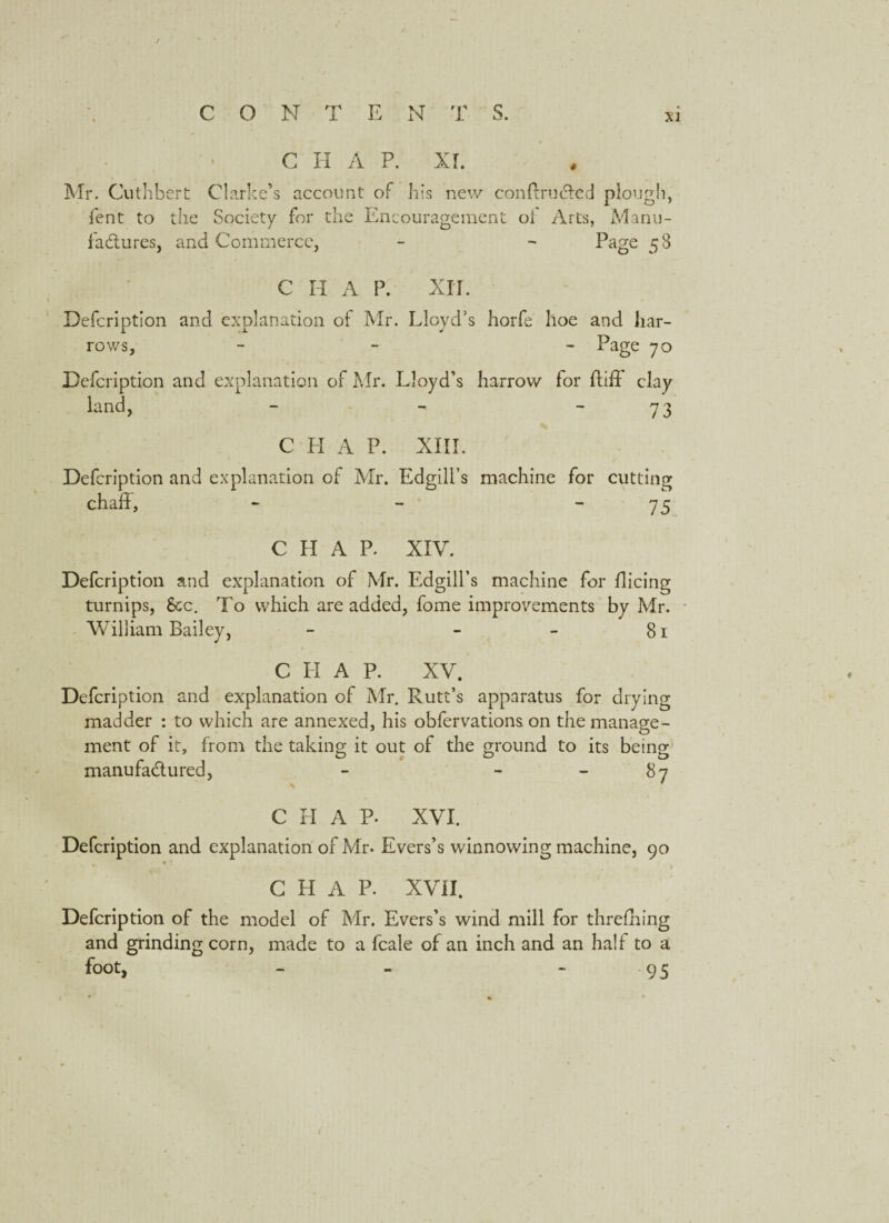 / CON T E N T S. xi C H A P. XI. Mr. Cuthbert Clarke’s account of his new conftrudted plough, fent to the Society for the Encouragement oi Arts, Manu¬ factures, and Commerce, - - Page 58 CHAP. XII. Defcription and explanation of Mr. Lloyd’s horfe hoe and har¬ rows, - - Page 70 Defcription and explanation of Mr. Lloyd’s harrow for ftild clay land, - - - 73 CHAP. XIII. Defcription and explanation of Mr. Edgill’s machine for cutting chalP, - - “75 C H A P. XIV. Defcription and explanation of Mr. Edgill’s machine for Hieing turnips, See. To which are added, fome improvements by Mr. William Bailey, - - - 81 C II A P. XV. Defcription and explanation of Mr. Rutt’s apparatus for drying madder : to which are annexed, his obfervations on the manage¬ ment of it, from the taking it out of the ground to its being manufactured, - - 87 C H A P. XVI. Defcription and explanation of Mr. Evers’s winnowing machine, 90 CHAP. XVII. Defcription of the model of Mr. Evers’s wind mill for threfning and grinding corn, made to a fcale of an inch and an half to a foot, - - 95