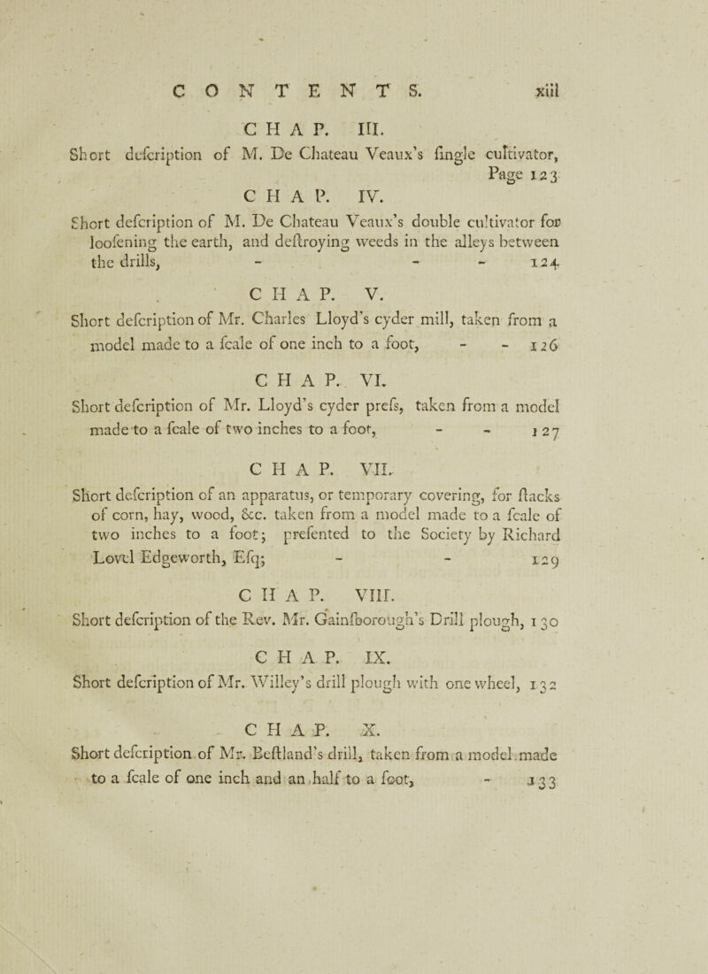 CONTENTS. xiit CHAP. IH. Short description of M. De Chateau Veaux’s (ingle cultivator, Page 123 C H A P. IV. Short defeription of M. De Chateau Veaux’s double cultivator for loofening the earth, and deflroying weeds in the alleys between the drills, - - 124 CHAP. V. Short defeription of Mr. Charles Lloyd’s cyder mill, taken from a model made to a fcale of one inch to a foot, - - 126 C H A P. VL Short defeription of Mr. Lloyd’s cyder prefs, taken from a model made to a fcale of two inches to a foot, - - j 27 V * I CHAP. VII. Short defeription of an apparatus, or temporary covering, for flacks of corn, hay, wood, 8cc. taken from a model made to a fcale of two inches to a foot; prefented to the Society by Richard Lovel Edgeworth, Efq; - - 129 C II A P. VIII. Short defeription of the Rev. Mr. Gainfoorough’s Drill plough, 130 , \ • * •> CHAP. IX. Short defeription of Mr. Willey’s drill plough with one wheel, 132 CHAP. Short defeription of Mr. Eeftland’s drill, taken from a model made to a fcale of one inch and an half to a foot, - 133