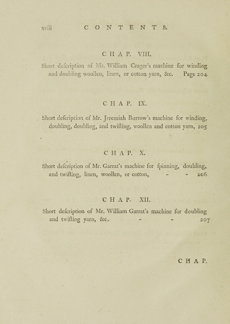 C H A P. VIII. Short description of Mr. William Crager’s machine for winding and doubling woollen, linen, or cotton yarn, &c. Page 204. C PI A P. IX. Short defcription of Mr. Jeremiah Burrow’s machine for winding, doubling, doubling, and twilling, woollen and cotton yarn, 205 CHAP. X. Short defcription of Mr. Garrat’s machine for fpinning, doubling, and twilling, linen, woollen, or cotton, - - 206 CHAP. XII. Short defcription of Mr. William Garrat’s machine for doubling and twilling yarn, &c.. - *• 207 CHAP,