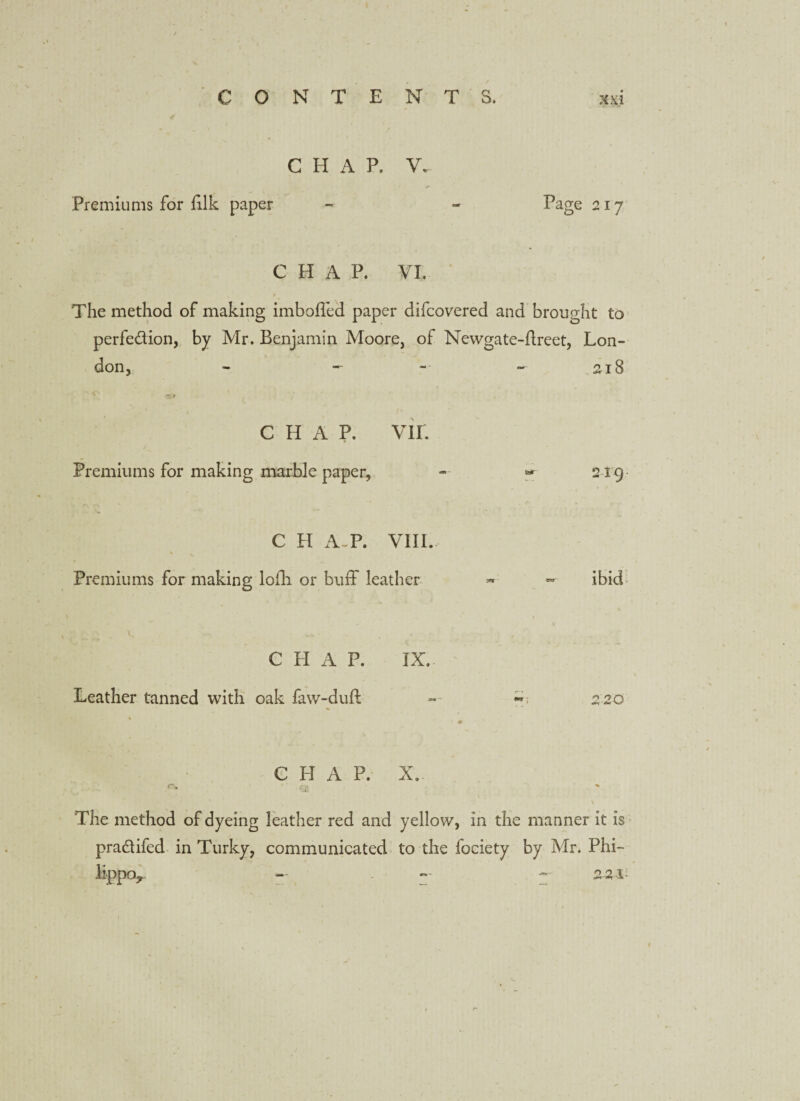 c 0 4 NT T E N T S. xxi C H A P. V. Premiums for filk paper -> - Page 217 CHAP. VI. » The method of making imboffed paper difcovered and brought to perfedion, by Mr. Benjamin Moore, of Newgate-flreet, Lon¬ don, - - 218 CHAP. VII. Premiums for making marble paper, - «■ 219 C H A P. VIII. \ Premiums for making lofh or buff leather » - ibid CHAP. IX. Leather tanned with oak faw-duft ** 220 CHAP. X. ' ‘ The method of dyeing leather red and yellow, in the manner it is pradifed in Turky, communicated to the fociety by Mr. Phi- lippoy - - » 2-2-1*