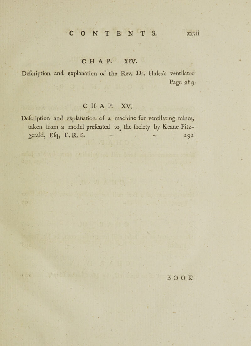 CHAP. XIV. Defcription and explanation of the Rev. Dr. Hales’s ventilator Page 289 CHAP. XV. Defcription and explanation of a machine for ventilating mines, taken from a model prefented to^ the fociety by Keane Fitz¬ gerald, Efq; F. R. S. - - 292 BOOK \ I